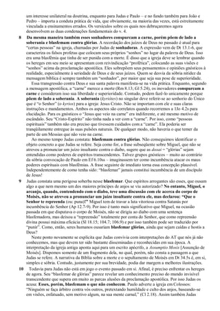 um interesse unilateral na doutrina, enquanto para Judas e Paulo – e no fundo também para João e
Pedro – importa a conduta prática de vida, que obviamente, na maioria das vezes, está estreitamente
vinculada a ensinamentos errados. Os versículos sobre os quais nos debruçaremos agora
desenvolvem as duas condenações fundamentais do v. 4.
8 Da mesma maneira também esses sonhadores conspurcam a carne, porém põem de lado a
soberania e blasfemam contra glórias. A recordação dos juízos de Deus no passado é atual para
“certas pessoas” na igreja, chamadas por Judas de sonhadoras. A expressão vem de Dt 13.1-6, que
caracteriza os falsos profetas que colocam seus próprios “sonhos” no lugar da palavra de Deus. Isso
era uma blasfêmia que tinha de ser punida com a morte. É disso que a igreja deve se lembrar quando
os hereges em seu meio se apresentam com reivindicação “profética”, colocando as suas visões e
“sonhos” acima da proclamação apostólica. Eles sobrepõem seus pensamentos e opiniões gnósticos à
realidade, especialmente à seriedade de Deus e de seus juízos. Quem se desvia da sóbria nitidez da
mensagem bíblica é sempre também um “sonhador”, por maior que seja sua pose de superioridade.
Essa transgressão contra Deus e sua santa palavra manifesta-se na vida prática. Enquanto, segundo
a mensagem apostólica, a “carne” merece a morte (Rm 8.13; Gl 5.24), os inovadores conspurcam a
carne e consideram isso sua liberdade e superioridade. Contudo, podem fazê-lo unicamente porque
põem de lado a soberania. A soberania (kyriótes) no singular deve referir-se ao senhorio do Único
que é “o Senhor” (o kyrios) para a igreja: Jesus Cristo. Não se importam com ele e suas claras
instruções e mandamentos. Ambos os aspectos são correlatos quando recorremos a 1Jo 4.2s para
elucidação. Para os gnósticos o “Jesus que veio na carne” era indiferente, e até mesmo motivo de
escândalo. Seu “Cristo-Espírito” não tinha nada a ver com a “carne”. Por isso, como “pessoas
espirituais” também não era preciso que tivessem cuidados com a “carne”. Ela poderia ser
tranqüilamente entregue às suas pulsões naturais. De qualquer modo, não haveria o que temer da
parte de um Messias que não veio na carne.
Ao mesmo tempo Judas constata: blasfemam contra glórias. Não conseguimos identificar o
objeto concreto a que Judas se refere. Seja como for, a frase subseqüente sobre Miguel, que não se
atreveu a pronunciar um juízo insultante contra o diabo, sugere que as doxai = “glórias” sejam
entendidas como poderes de espíritos transcendentes. Talvez grupos gnósticos – muito ao contrário
da sóbria convocação de Paulo em Ef 6.10ss – imaginassem ter como incumbência atacar os maus
poderes espirituais com blasfêmias. A frase seguinte de imediato torna essa concepção plausível.
Independentemente de como tenha sido: “blasfemar” jamais constitui incumbência de um discípulo
de Jesus!
9 Judas constata uma perigosa soberba nesse blasfemar. Que espíritos arrogantes são esses, que ousam
algo a que nem mesmo um dos maiores príncipes de anjos se viu autorizado? No entanto, Miguel, o
arcanjo, quando, contendendo com o diabo, teve uma discussão com ele acerca do corpo de
Moisés, não se atreveu a pronunciar um juízo insultante contra ele, mas declarou: “Que o
Senhor te repreenda (ou: puna)!” Miguel tem de travar a luta vitoriosa contra Satanás por
incumbência do Senhor (Ap 12.7-9). Por isso é tanto mais significativo que Miguel, na ocasião
passada em que disputava o corpo de Moisés, não se dirigiu ao diabo com uma sentença
blasfemadora, mas deixou a “repreensão” totalmente por conta do Senhor, que como repreensão
divina possui máxima eficácia (Sl 18.15; 104.7; 106.9) e por isso também pode ser traduzido por
“punir”. Como, então, seres humanos ousariam blasfemar glórias, ainda que sejam caídas e hostis a
Deus?
Neste ponto novamente se explicita que Judas convivia com interpretações do AT que nós já não
conhecemos, mas que devem ter sido bastante disseminadas e reconhecidas em sua época. A
interpretação da igreja antiga aponta aqui para um escrito apócrifo, a Assumptio Mosis [Assunção de
Moisés]. Dispomos somente de um fragmento dela, no qual, porém, não consta a passagem a que
Judas se refere. A narrativa da Bíblia sobre a morte e o sepultamento de Moisés em Dt 34.5s é, em si,
simples e sóbria. Contudo, justamente por sua brevidade, podia dar margem a melhores ilustrações.
10 Todavia para Judas não está em jogo o evento passado em si. Afinal, é preciso enfrentar os hereges
de agora. Seu “blasfemar de glórias” parece revelar um conhecimento preciso do mundo invisível
transcendente que supera em muito as parcas alusões da proclamação apostólica. Por isso Judas os
acusa: Esses, porém, blasfemam o que não conhecem. Paulo adverte a igreja em Colossos:
“Ninguém se faça árbitro contra vós outros, pretextando humildade e culto dos anjos, baseando-se
em visões, enfatuado, sem motivo algum, na sua mente carnal,” (Cl 2.18). Assim também Judas
 