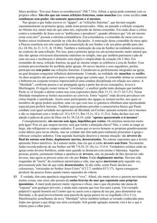 falsos profetas: “Em seus frutos os reconhecereis” (Mt 7.15s). Afinal, a igreja pode constatar com os
próprios olhos: São eles que em vossas refeições fraternas, como manchas (ou: como recifes) com
comilanças sem pudor, tão-somente apascentam a si mesmos.
Nas igrejas a que Judas escreve os “ágapes”, as “refeições fraternas”, que haviam surgido
espontaneamente na primeira igreja, ainda eram preservados. Aliás, no passado a refeição conjunta
no Oriente era, muito mais do que entre nós, expressão de íntima comunhão. Em razão disso a crítica
contra a comunhão de Jesus com os “publicanos e pecadores”, quando afirmava que “ele até mesmo
come com eles!” possuía a máxima contundência. Em consonância, a comunhão de mesa com seu
Senhor estava totalmente inserida na vida dos discípulos. A renovação dessa comunhão de mesa após
a Páscoa constituiu um selo especial da ressurreição de seu Senhor e de seu pleno perdão para eles
(Lc 24.30s; Jo 21.3-13; At 10.40s). Também a instituição da ceia do Senhor na realidade aconteceu
no contexto de uma refeição. Por isso, para a primeira igreja era um acontecimento muito natural que
eles não apenas estivessem diariamente unânimes no templo, mas que também partissem o pão de
casa em casa e recebessem o alimento com alegria e simplicidade de coração (At 2.46s). Era
comunhão de mesa, refeição fraterna, na qual ao mesmo tempo se celebrava a ceia do Senhor. Esse
costume provavelmente foi acolhido pelas igrejas. Os novos mestres e seus seguidores, porém,
participavam sem pudor nas refeições fraternas. Consideram-se perfeitamente integrados na igreja,
na qual desejam conquistar influência determinante. Contudo, na realidade são manchas ou recifes.
As duas acepções são possíveis para o termo grego que consta aqui. A comunhão íntima ao comerem
e beberem em conjunto tornava imprescindível uma conduta disciplinada em relação aos outros. A
“liberdade”, conforme passou a ser propagada agora a partir das novas concepções, levava à
libertinagem. O singelo comer torna-se “comilança”, e usufruir ganha tanto destaque que também
Paulo se vê forçado a alertar contra isso com expressões duras (Rm 13.13; 14.17; Gl 5.21). Nessa
liberdade transpõem-se limites necessários ao convívio. Entra “sujeira” onde deveria prevalecer um
clima límpido e santificado. Assim esses participantes dos ágapes se tornam recifes, nos quais os
membros da igreja podem soçobrar, uma vez que com isso os gnósticos obtinham uma oportunidade
especial para proferir heresias. Também aqui podemos perceber a característica básica que Paulo
combate com igual seriedade nos apóstolos da liberdade em Corinto: pensam somente em si mesmos
e não se importam com o irmão (cf. 1Co 8.9-11; Rm 15.1s; 1Co 11.21s). Judas declara isso em
adesão à palavra de juízo de Deus em Ez 34.2,8,10: estão “apenas apascentado a si mesmos”.
Conseqüentemente, são nuvens sem água, impelidas por ventos. Os orientais ansiavam muito
pela água! Pois eis que surgem nuvens; será que trarão a almejada chuva? Não, o vento as tange ao
largo, não refrigeram os campos sedentos. É assim que os novos homens se projetam grandiosamente
como líderes para novas alturas, mas na verdade não têm nada para realmente presentear à igreja e
refrescar corações sedentos. Uma segunda ilustração descreve a mesma situação: são árvores do
final do outono sem fruto, duplamente mortas, desenraizadas. No outono esperamos que a árvore
apresente frutos nutritivos. Já é outono tardio, mas eis que aí estão árvores sem fruto. Novamente
Judas recorda palavras de seu Senhor em Mt 7.9,19; 21.18s; Lc 13.6-8. Verdadeiros cristãos estão na
igreja como árvores frutíferas, ainda mais quando se destacam com ensino e liderança. Aquelas
pessoas, porém, certamente tinham a aparência de árvores, sim, no passado de fato devem ter sido
árvores, mas agora se procura nelas em vão por frutos. Estão duplamente mortas. Haviam sido
resgatadas da “morte” da existência natural para a vida; mas agora morreram pela segunda vez,
precisamente pelo fato de que estão desenraizadas. Já não estão, como Paulo declara aos
colossenses, “enraizadas no Senhor Jesus Cristo” (Cl 2.7; também Ef 3.17). Agora conseguem
produzir tão poucos frutos quanto ramos separados da videira.
13 É verdade, têm uma aparência singularmente “viva”. Afinal, são muito ativos e querem movimentar
muitas coisas, mas nisso não passam de ondas bravias do mar que espumam suas próprias
ignomínias. A maré pode parecer muito vigorosa e eficaz, mas o que ela produz não passa de
“espuma” sem qualquer proveito, e ainda mais espuma que traz lixo para a praia. Um exemplo
palpável é aquele homem em Corinto que se casou com a esposa de seu pai, para demonstrar sua
liberdade, e do qual provavelmente uma parcela da igreja parece ter-se orgulhado (1Co 5.1s).
Manifestações semelhantes da nova “liberdade” talvez também tenham se tornado conhecidas para
Judas nas igrejas a que dirige sua séria exortação. Sob grande agitação somente virá à luz o que é
infame para o olhar puro.
 