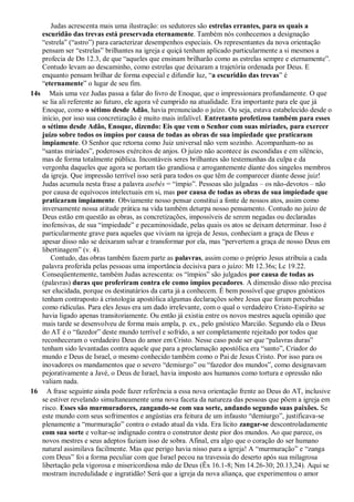 Judas acrescenta mais uma ilustração: os sedutores são estrelas errantes, para os quais a
escuridão das trevas está preservada eternamente. Também nós conhecemos a designação
“estrela” (“astro”) para caracterizar desempenhos especiais. Os representantes da nova orientação
pensam ser “estrelas” brilhantes na igreja e quiçá tenham aplicado particularmente a si mesmos a
profecia de Dn 12.3, de que “aqueles que ensinam brilharão como as estrelas sempre e eternamente”.
Contudo levam ao descaminho, como estrelas que deixaram a trajetória ordenada por Deus. E
enquanto pensam brilhar de forma especial e difundir luz, “a escuridão das trevas” é
“eternamente” o lugar de seu fim.
14s Mais uma vez Judas passa a falar do livro de Enoque, que o impressionara profundamente. O que
se lia ali referente ao futuro, ele agora vê cumprido na atualidade. Era importante para ele que já
Enoque, como o sétimo desde Adão, havia prenunciado o juízo. Ou seja, estava estabelecido desde o
início, por isso sua concretização é muito mais infalível. Entretanto profetizou também para esses
o sétimo desde Adão, Enoque, dizendo: Eis que vem o Senhor com suas miríades, para exercer
juízo sobre todos os ímpios por causa de todas as obras de sua impiedade que praticaram
impiamente. O Senhor que retorna como Juiz universal não vem sozinho. Acompanham-no as
“santas miríades”, poderosos exércitos de anjos. O juízo não acontece às escondidas e em silêncio,
mas de forma totalmente pública. Incontáveis seres brilhantes são testemunhas da culpa e da
vergonha daqueles que agora se portam tão grandiosa e arrogantemente diante dos singelos membros
da igreja. Que impressão terrível isso será para todos os que têm de comparecer diante desse juiz!
Judas acumula nesta frase a palavra asebés = “ímpio”. Pessoas são julgadas – os não-devotos – não
por causa de equívocos intelectuais em si, mas por causa de todas as obras de sua impiedade que
praticaram impiamente. Obviamente nosso pensar constitui a fonte de nossos atos, assim como
inversamente nossa atitude prática na vida também deturpa nosso pensamento. Contudo no juízo de
Deus estão em questão as obras, as concretizações, impossíveis de serem negadas ou declaradas
inofensivas, de sua “impiedade” e pecaminosidade, pelas quais os atos se deixam determinar. Isso é
particularmente grave para aqueles que viviam na igreja de Jesus, conheciam a graça de Deus e
apesar disso não se deixaram salvar e transformar por ela, mas “pervertem a graça de nosso Deus em
libertinagem” (v. 4).
Contudo, das obras também fazem parte as palavras, assim como o próprio Jesus atribuía a cada
palavra proferida pelas pessoas uma importância decisiva para o juízo: Mt 12.36s; Lc 19.22.
Conseqüentemente, também Judas acrescenta: os “ímpios” são julgados por causa de todas as
(palavras) duras que proferiram contra ele como ímpios pecadores. A dimensão disso não precisa
ser elucidada, porque os destinatários da carta já a conhecem. É bem possível que grupos gnósticos
tenham contraposto à cristologia apostólica algumas declarações sobre Jesus que foram percebidas
como ridículas. Para eles Jesus era um dado irrelevante, com o qual o verdadeiro Cristo-Espírito se
havia ligado apenas transitoriamente. Ou então já existia entre os novos mestres aquela opinião que
mais tarde se desenvolveu de forma mais ampla, p. ex., pelo gnóstico Marcião. Segundo ela o Deus
do AT é o “fazedor” deste mundo terrível e sofrido, a ser completamente rejeitado por todos que
reconheceram o verdadeiro Deus do amor em Cristo. Nesse caso pode ser que “palavras duras”
tenham sido levantadas contra aquele que para a proclamação apostólica era “santo”, Criador do
mundo e Deus de Israel, o mesmo conhecido também como o Pai de Jesus Cristo. Por isso para os
inovadores os mandamentos que o severo “demiurgo” ou “fazedor dos mundos”, como designavam
pejorativamente a Javé, o Deus de Israel, havia imposto aos humanos como tortura e opressão não
valiam nada.
16 A frase seguinte ainda pode fazer referência a essa nova orientação frente ao Deus do AT, inclusive
se estiver revelando simultaneamente uma nova faceta da natureza das pessoas que põem a igreja em
risco. Esses são murmuradores, zangando-se com sua sorte, andando segundo suas paixões. Se
este mundo com seus sofrimentos e angústias era feitura de um infausto “demiurgo”, justificava-se
plenamente a “murmuração” contra o estado atual da vida. Era lícito zangar-se descontroladamente
com sua sorte e voltar-se indignado contra o construtor deste pior dos mundos. Ao que parece, os
novos mestres e seus adeptos faziam isso de sobra. Afinal, era algo que o coração do ser humano
natural assimilava facilmente. Mas que perigo havia nisso para a igreja! A “murmuração” e “zanga
com Deus” foi a forma peculiar com que Israel pecou na travessia do deserto após sua milagrosa
libertação pela vigorosa e misericordiosa mão de Deus (Êx 16.1-8; Nm 14.26-30; 20.13,24). Aqui se
mostram incredulidade e ingratidão! Será que a igreja da nova aliança, que experimentou o amor
 