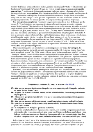 redentor de Deus de forma ainda muito melhor, cairá no mesmo pecado? Judas vê nitidamente o que
fundamenta “murmuração” e “zanga”. É algo que vem do coração daqueles que andam segundo
suas paixões. A configuração deste mundo, com suas carências, apertos e durezas, coloca limites
intransponíveis para nossas paixões. Mas elas são atrapalhadas, acima de tudo pelos mandamentos de
Deus. O ser humano está impedido de vivenciar desinibidamente seus desejos, razão pela qual se
zanga com sua sorte e xinga a Deus, que seria culpado dessa má sorte. Nesse caso o amor de Deus na
entrega do próprio Filho por pessoas perdidas foi completamente esquecido ou desprezado.
Sua boca profere arrogâncias. Novamente surge uma repercussão do livro de Enoque, que diz
no cap. 5: “E vós injuriastes sua majestade através de palavras teimosas e arrogantes vindas de
vossos lábios impuros.” Nos inovadores de fato e com certeza se podia constatar a rejeição proposital
daquela atitude que encontramos em todas as personagens bíblicas e que Pedro sintetiza na palavra:
“Humilhai-vos, pois, sob a poderosa mão de Deus” (1Pe 5.6). Abaixo essa miserável “humildade” –
esse era o novo lema, semelhante ao que também Paulo encontrara em certos grupos de Corinto. A
isso se acrescenta a desenvoltura verbal e a esplêndida riqueza de idéias, contra o que a proclamação
apostólica podia parecer estreita e precária. Mesmo Paulo teve de ouvir em Corinto que sua
apresentação pessoal era fraca e seus discursos não tinham peso (2Co 10.10). Sim, em comparação
aos grandes “detentores do Espírito” ele parecia “carnal” a muitos (2Co 10.2). Judas não se deixa
confundir e também exorta a igreja a não se deixar impressionar falsamente, mas a reconhecer com
nitidez: Sua boca profere arrogâncias.
Mais um aspecto parece ser característico: admiram pessoas por causa da vantagem. Na
instrução apostólica isso havia sido excluído expressamente (Tg 2.1-4), porque perante Deus “não
existe acepção da pessoa” (Rm 2.11). Mas é evidente, quem “anda segundo suas paixões” e visa
“vantagem” pessoal, cuidará de obter contato com pessoas influentes e abastadas, mostrará a elas sua
correspondente “admiração” e as bajulará. Todo o pensamento e vida “gnósticos” representavam uma
forma de cristianismo que era acolhida com aplauso nos segmentos superiores da população.
Raciocínios espirituais interessantes, sem compromisso, e por isso com a simultânea “liberdade” para
vivenciar as pulsões naturais, era ideal para pessoas que além de seu nível de vida material também
demonstravam certos interesses intelectuais e religiosos. Gostam que os representantes na nova
tendência os admirem neste ponto e, em troca, destinam-lhes diversas vantagens.
Entretanto, talvez a frase também aponte para a “admiração” e o “reconhecimento” que – como é
costume em grupos sectários e fanáticos – são dedicados a personalidades líderes isoladas. Ressoam
“nomes”, e pessoas são celebradas. É vantajoso participar disso e alistar-se no grupo de adeptos
dessas celebridades. Mas isso constitui exatamente o oposto do que Jesus deu à sua igreja como regra
essencial: Mt 20.25-27; Jo 13.1-7; Mt 23.8-12.
CONSELHO E INSTRUÇÃO PARA A IGREJA – JD 17-23
17 – Vós, porém, amados, lembrai-vos das palavras anteriormente proferidas pelos apóstolos
de nosso Senhor Jesus Cristo,
18 – os quais vos diziam: No último tempo, haverá escarnecedores, andando segundo as suas
ímpias paixões.
19 – São estes os que promovem divisões (ou: que se separam), sensuais (psíquicos), que não
têm o Espírito.
20 – Vós, porém, amados, edificando-vos na vossa fé santíssima, orando no Espírito Santo,
21 – guardai-vos no amor de Deus, esperando a misericórdia de nosso Senhor Jesus Cristo,
para a vida eterna.
22 – E compadecei-vos de alguns que estão na dúvida,
23 – salvai-os, arrebatando-os do fogo; quanto a outros, sede também compassivos em temor,
detestando até a roupa contaminada pela carne (ou: E convencei alguns que brigam – que
brigam consigo mesmos, os que duvidam. Aos demais salvai, arrancando-os do fogo. Dos
terceiros compadecei-vos com temor, odiando até mesmo a veste contaminada pela carne).
Pela reiteração “esses” nos v. 8-16 Judas caracterizara os perturbadores da igreja com uma
descrição rica em ilustrações, mas sem citar nomes. Exclamou seus “ais” sobre eles e anunciou o
juízo certo de Deus sobre eles. Porém, o que a igreja deve fazer? Como deve se portar? Em que
 
