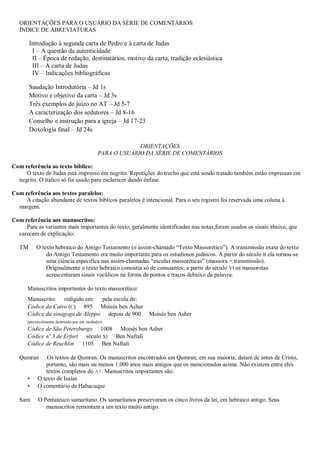 ORIENTAÇÕES PARA O USUÁRIO DA SÉRIE DE COMENTÁRIOS
ÍNDICE DE ABREVIATURAS
Introdução à segunda carta de Pedro e à carta de Judas
I – A questão da autenticidade
II – Época de redação, destinatários, motivo da carta, tradição eclesiástica
III – A carta de Judas
IV – Indicações bibliográficas
Saudação Introdutória – Jd 1s
Motivo e objetivo da carta – Jd 3s
Três exemplos de juízo no AT – Jd 5-7
A caracterização dos sedutores – Jd 8-16
Conselho e instrução para a igreja – Jd 17-23
Doxologia final – Jd 24s
ORIENTAÇÕES
PARA O USUÁRIO DA SÉRIE DE COMENTÁRIOS
Com referência ao texto bíblico:
O texto de Judas está impresso em negrito. Repetições do trecho que está sendo tratado também estão impressas em
negrito. O itálico só foi usado para esclarecer dando ênfase.
Com referência aos textos paralelos:
A citação abundante de textos bíblicos paralelos é intencional. Para o seu registro foi reservada uma coluna à
margem.
Com referência aos manuscritos:
Para as variantes mais importantes do texto, geralmente identificadas nas notas,foram usados os sinais abaixo, que
carecem de explicação:
TM O texto hebraico do Antigo Testamento (o assim-chamado “Texto Massorético”). A transmissão exata do texto
do Antigo Testamento era muito importante para os estudiosos judaicos. A partir do século II ela tornou-se
uma ciência específica nas assim-chamadas “escolas massoréticas” (massora = transmissão).
Originalmente o texto hebraico consistia só de consoantes; a partir do século VI os massoretas
acrescentaram sinais vocálicos na forma de pontos e traços debaixo da palavra.
Manuscritos importantes do texto massorético:
Manuscrito: redigido em: pela escola de:
Códice do Cairo (C) 895 Moisés ben Asher
Códice da sinagoga de Aleppo depois de 900 Moisés ben Asher
(provavelmente destruído por um incêndio)
Códice de São Petersburgo 1008 Moisés ben Asher
Códice nº 3 de Erfurt século XI Ben Naftali
Códice de Reuchlin 1105 Ben Naftali
Qumran Os textos de Qumran. Os manuscritos encontrados em Qumran, em sua maioria, datam de antes de Cristo,
portanto, são mais ou menos 1.000 anos mais antigos que os mencionados acima. Não existem entre eles
textos completos do AT. Manuscritos importantes são:
• O texto de Isaías
• O comentário de Habacuque
Sam O Pentateuco samaritano. Os samaritanos preservaram os cinco livros da lei, em hebraico antigo. Seus
manuscritos remontam a um texto muito antigo.
 