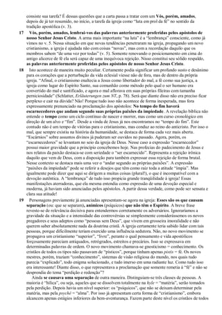 consiste sua tarefa? É dessas questões que a carta passa a tratar com um Vós, porém, amados,
depois de já ter resumido, no início, a tarefa da igreja como “luta em prol da fé” no sentido da
tradição apostólica (v. 3).
17 Vós, porém, amados, lembrai-vos das palavras anteriormente proferidas pelos apóstolos de
nosso Senhor Jesus Cristo. A arma mais importante “na luta” é a “lembrança” consciente, como já
vimos no v. 5. Nessa situação em que novas tendências penetraram na igreja, propagando um novo
cristianismo, a igreja é ajudada não com coisas “novas”, mas com a recordação daquilo que os
membros sabem “de uma vez por todas” (v. 5). Somente renovando o posicionamento em cima do
antigo alicerce de fé ela será capaz de uma inequívoca rejeição. Nisso constitui seu sólido respaldo,
as palavras anteriormente proferidas pelos apóstolos de nosso Senhor Jesus Cristo.
18 Isto acontece de maneira muito peculiar. Certamente podia significar um profundo susto e desânimo
para os corações que a perturbação da vida eclesial viesse não de fora, mas de dentro da própria
igreja. “Afinal, o cristianismo enaltecia a Jesus como libertador do mal, a fé como sua justiça, a
igreja como lugar do Espírito Santo, sua comunhão como método pelo qual o ser humano era
convertido do mal e santificado, e agora o mal aflorava em suas próprias fileiras com tamanha
perniciosidade” (Schlatter, Erläuterungen zum NT, p. 78). Será que diante disso não era preciso ficar
perplexo e cair na dúvida? Não! Porque tudo isso não acontece de forma inesperada, mas fora
expressamente prenunciado na proclamação dos apóstolos: No tempo do fim haverá
escarnecedores que andam segundo suas próprias paixões da impiedade. A revelação bíblica não
entende o tempo como um ciclo contínuo de nascer e morrer, mas como um curso cronológico em
direção de um alvo e “fim”. Desde a vinda de Jesus já nos encontramos no “tempo do fim”. Este
contudo não é um tempo de vitórias para o cristianismo, mas conduz ao reino do anticristo. Por isso o
mal, que sempre existiu na história da humanidade, se destaca de forma cada vez mais aberta.
“Escárnios” sobre assuntos divinos já puderam ser ouvidos no passado. Agora, porém, os
“escarnecedores” se levantam no seio da igreja de Deus. Nesse caso a expressão “escarnecedor”
possui maior gravidade que a princípio concebemos hoje. Nas profecias do padecimento de Jesus e
nos relatos da paixão destaca-se com seriedade o “ser escarnecido”. Representa a rejeição irônica
daquilo que vem de Deus, com a disposição para também expressar essa rejeição de forma brutal.
Nesse contexto se destaca mais uma vez o “andar segundo as próprias paixões”. A expressão
“paixões da impiedade” pode se referir a desejos que têm como raiz toda a atitude “ímpia”. Mas
igualmente pode dizer que aqui se dirigem a muitas coisas (plural!), o que é incompatível com a
devoção autêntica. A “lembrança” de tudo isso propicia grande tranqüilidade à igreja! Essas
manifestações aterradoras, que ela mesma entendia como expressão de uma devoção especial e
moderna, já haviam sido anunciadas pelos apóstolos. A partir dessa verdade, como pode ser sensata e
clara sua atitude!
19 Personagens previamente já anunciadas apresentam-se agora na igreja: Esses são os que causam
separação (ou: que se separam), anímicos (psíquicos) que não têm o Espírito. A breve frase
reveste-se de relevância decisiva para entendermos corretamente os adversários. Ignoraríamos a
gravidade da situação e a intensidade das controvérsias se simplesmente considerássemos os novos
pregadores e seus adeptos como “pessoas sem Deus”, que vivem em grosseira imoralidade e não
querem saber absolutamente nada da doutrina cristã. A igreja certamente teria sabido lidar com tais
pessoas, porque dificilmente teriam exercido uma influência sedutora. Não, no novo movimento se
propagava um cristianismo “superior”, “livre”, perante o qual pensamento e vida apostólicos
forçosamente pareciam antiquados, retrógrados, estreitos e precários. Isso se expressava em
determinadas palavras de ordem. O novo movimento chamava-se gnosticismo = conhecimento. Os
cristãos de todos os tipos não passavam de “písticos”, porque tinham apenas pistis = fé. Os novos
mestres, porém, traziam “conhecimento”, sistemas de visão religiosa do mundo, nos quais tudo
parecia “explicado”, todo enigma solucionado, e tudo imerso em uma radiante luz. Como tudo isso
era interessante! Diante disso, o que representava a proclamação que somente remetia à “fé” e não se
desprendia do tema “perdição e redenção”?
Ainda se causava uma separação de outra maneira. Distinguiam-se três classes de pessoas. A
maioria é “hílica”, ou seja, aqueles que se dissolvem totalmente na hyle = “matéria”, serão tomados
pela perdição. Depois havia um nível superior: os “psíquicos”, que não se deixam determinar pela
matéria, mas pela psyché = “alma”. Por isso já apresentam certa forma de “cristianismo”, embora
alcancem apenas estágios inferiores da bem-aventurança. Fazem parte deste nível os cristãos de todos
 