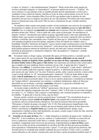 os tipos, os “písticos”, e são simultaneamente “psíquicos”. Muito acima deles estão aqueles da
terceira e principal categoria: os “pneumáticos”, as pessoas repletas do pneuma = “Espírito”. Os
novos mestres e os que aderiam a eles se orgulhavam pelo fato de supostamente viverem sob o
verdadeiro Cristo a partir do Espírito. Sentiam-se livres de toda a moral estreita, livres da “lei do
Deus dos judeus”, assim chamados filhos livres do Pai, que podiam ceder às pulsões da vida
transitória sem que isso os atingisse nas alturas de sua vida espiritual. Porventura não seria sedutor
deixar-se chamar para uma vida assim? Não era esse o cristianismo de que o mundo moderno
precisava?
Na seqüência Judas comete uma grande ousadia: inverte totalmente esse universo de concepções!
Precisamente os adeptos do novo cristianismo são na verdade anímicos (psíquicos) que não têm o
Espírito! Isso se evidencia na separação que causam entre as pessoas. Para eles Zaqueu e a grande
pecadora teriam sido “hílicos”, com os quais não valia a pena se preocupar. Ao menosprezar os
singelos “crentes”, introduziam uma ruptura na igreja, ignorando assim a obra mais importante do
Espírito Santo, que consiste em despertar e aprofundar a fé e em reunir a igreja dos fiéis em amável
unidade e concórdia. Que contradição com o Espírito de Deus que os “pneumáticos” se coloquem
com tamanha arrogância acima dos demais, enquanto o fruto do Espírito na verdade é amor e
humildade! Soberbos “detentores do Espírito”, que ao mesmo tempo reclamam para si uma liberdade
desregrada, evidenciam-se assim como “psíquicos”, como pessoas que são determinadas somente
pelas pulsões psíquicas naturais de influência e prazer, por mais que o prazer consista de uma
plenitude de pensamentos e sentimentos religiosos. Sim, são psíquicos e “religiosos”, contudo
carecem do Espírito!
20s Novamente Judas se dirige à igreja, mostrando-lhe agora, de forma positiva, o caminho que ela
deve seguir apesar de sua consternação. Vós, porém, amados, edificando-vos na vossa fé
santíssima, orando no Espírito Santo, guardai-vos no amor de Deus, esperando a misericórdia
de nosso Senhor Jesus Cristo, para a vida eterna. Isso representa um contraste claro contra tudo o
que os adeptos da nova tendência dizem e praticam em sua vida. A igreja não deve “separar” e
dilacerar, mas edificar. A metáfora muito usual no NT, da “construção”, é tudo, menos “edificante”,
mas tem um sentido ainda bem original e singelo da palavra. A edificação da igreja deve avançar
pelo encaixe de uma “pedra viva” na outra. O alicerce, porém, sobre o qual se constrói, o único sobre
o qual se pode edificar, é a “fé” menosprezada pelos “modernos”. O fato de Judas defini-la aqui
como vossa fé santíssima não é um sinal de tradicionalismo e “ortodoxia”, embora o conteúdo
objetivo da fé esteja em primeiro plano. O que os novos mestres desprezam e consideram no máximo
um “estágio inferior”, precisamente isso constitui o verdadeiro fundamento, dádiva de Deus por
intermédio de sua revelação e, portanto, santíssimo, intocável. A igreja deve defender esse
fundamento e basear-se nele com toda alegria e convicção.
Ao mesmo tempo a metáfora do “edificar” aponta para o fato de que o contraste com o novo
movimento não significa estagnação nem mero “repouso” sobre “a fé de uma vez por todas entregue
aos santos” (v. 3). “Edificar” não é repouso e contemplação, mas constante progresso no empenho e
no trabalho. “A igreja não é local de visitas, mas de obras.”
Em que, porém, consiste seu serviço essencial nessa “construção”? Na circunstância de que os
membros da igreja estejam orando no Espírito Santo, cuja atuação não se mostra em coisas
excêntricas nem em acontecimentos chamativos. Por meio de Zacarias Deus havia prometido:
“Derramarei o Espírito da graça e da oração” (Zc 12.10). Orar pode parecer insignificante e não
obstante é a ação mais importante e sublime que um ser humano pode realizar na face desta terra.
Porém é unicamente no Espírito Santo que se pode orar verdadeiramente. Igrejas, casas,
organizações e também cristãos individualmente, nos quais a oração ocupa o centro da vida, mostram
com isso que estão “cheios do Espírito”.
21 Guardai-vos no amor de Deus. No v. 1 Judas interpelou os membros da igreja como “amados de
Deus Pai”. A nova tendência, por sua vez, exaltava o “conhecimento”, referindo-se a uma série de
novos e audaciosos raciocínios sobre Deus e o mundo. Judas encoraja os membros da igreja a
considerar a magnitude muito diversa do que possuem. Experimentaram o amor de Deus, assim
como ele se revelou de forma extraordinária no sacrifício do Filho de Deus por pessoas perdidas.
Essa experiência é infinitamente mais que toda a “gnose”. É isso que a igreja precisa preservar, não
devendo deixar-se confundir pela soberba exaltação dos novos mestres. Como a vida e a conduta
seriam diferentes se eles fossem vencidos pelo amor de Deus, a ponto de poderem também amar! O
 
