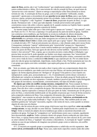 amor de Deus, porém, não é um “conhecimento” que simplesmente pudesse ser possuído como
outros conhecimentos e idéias. Ele é uma torrente de vida do coração de Deus, na qual temos de
“preservar-nos a nós mesmos”. Quem se entrega a especulações sobre Deus distancia-se dessa
torrente de vida. A construção da frase no grego, com os três gerúndios “edificando, orando,
esperando”, aponta para a circunstância de que guardar-se no amor de Deus, para o que Judas
convoca a igreja, acontece precisamente nessas três atividades. Judas evidencia assim que ele pensa
de forma “evangélica” e não “legalista”. O amor de Deus, propiciado da parte de Deus, é o que
decide. Permanecer nele - é disso que tudo depende. Contudo perseveramos nele quando
construirmos nossa vida sobre o alicerce sagrado da fé, quando orarmos no Espírito Santo e quando
aguardarmos com esperança genuína a parusia do Senhor.
Ao mesmo tempo Judas sabe que a vida cristã agora é apenas um “começo”, “algo parcial”, como
diz Paulo em 1Co 13. Por isso a esperança viva pela parusia faz parte da tarefa da igreja. Também
isso contraria a nova tendência, que facilmente se esvaía na exaltação de alturas alcançadas.
Esperando pela misericórdia de nosso Senhor Jesus Cristo para a vida eterna. Já no v. 2 a
misericórdia era a primeira coisa que Judas assegurara aos ouvintes da carta. Agora a misericórdia
de nosso Senhor Jesus Cristo é citada como aquilo pelo que a igreja “espera”. Mas exatamente essa
é a atitude de todo o NT. Tudo já está presente nos alicerces, e não obstante ainda está à nossa frente.
Conseguimos realmente “esperar” ardentemente pela “misericórdia” porque já a “degustamos”.
Entretanto a formulação dessa frase é muito notória também por um segundo aspecto. Judas falou
muito dos juízos de Deus. Será que agora ele não deveria exortar também: “Aguardai com temor e
tremor o Juiz universal”? Não, a igreja, que se encontra em meio a tanta aflição e tribulação e que
precisa lutar em prol da fé, pode aguardar seu Senhor com alegre esperança. Sua “misericórdia”,
demonstrada na cruz e comprovada pela redenção experimentada pelos crentes, consumará sua obra
com a nova vinda de Jesus e conduzirá à vida eterna os que esperam por ele. Por ora ainda fazem
parte da vida da igreja incompletude, imperfeição, muita aflição e luta. Porém justamente por isso ela
é um grupo que espera com toda a seriedade e que aspira pela graça de seu Senhor, que a tudo
consumará.
22s Será, no entanto, que Judas não tem nada a dizer à igreja sobre seu comportamento diante dos
adeptos da nova tendência, que ainda convivem com suas fileiras, até mesmo participam de seus
ágapes e de forma alguma pensam em “desligar-se” da igreja? Uma palavra a esse respeito era
indispensável, sendo, pois, acrescentada nos v. 22s. O entendimento correto desses versículos é
dificultado por variações na tradução dos manuscritos. À base da edição grega de Nestle pode-se
delimitar seu conteúdo em dois segmentos. Contudo, também é possível que Judas tenha distinguido
três grupos de inovadores, recomendando, consistentemente, três tipos de atitudes à igreja.
De alguns que estão em conflito consigo mesmos, compadecei-vos. Nessa acepção da frase a
idéia seria de que há membros da igreja em conflito íntimo, ainda indecisos sobre a quem devem
seguir. Para eles deve valer a compaixão da igreja. Não devemos interpretar de forma equivocada as
duras frases, ásperas expressões e ameaças de juízo por parte de Judas. Justamente por ser tão grave o
juízo de Deus, a misericórdia também pode ser tão grande em pessoas que vivem de forma exclusiva
pela compaixão redentora de Deus. Essa compaixão obviamente não consiste em “desprezar a
importância”, mas somente na salvação decidida e interveniente: “Salvai-os, arrebatando-os do
fogo!” Pode ser que Judas tenha lembrado o “fogo” do juízo divino. Mas também pode ser uma
metáfora genérica da “salvação” necessária, urgente e não isenta de riscos, como quando se arranca
alguém de uma casa em chamas.
Todavia, não há certeza de que o termo grego diakrinomai aqui deva significar: estar em conflito
consigo mesmo, ou seja, duvidar ou estar indeciso. Também pode simplesmente ter o sentido de
brigar. Então se trataria de adeptos da nova tendência que ainda se encontram discutindo com
membros da igreja. Em lugar de “compadecei-vos” preferiríamos neste caso a variante, igualmente
bem documentada, argüi-os. Então o primeiro destes três grupos ficaria conhecido por meio dessa
breve frase, e a igreja estaria sendo encorajada a tentar, a partir de seu claro alicerce de fé, com vistas
ao amor redentor de Deus, a “argüição” dos errantes e discutidores. A exortação de “argüir” também
caberia no caso de que tenhamos de imaginar esse primeiro grupo como os indecisos, em conflito
consigo mesmos.
O v. 23 iniciaria um segundo grupo se acompanhássemos a subdivisão em três segmentos: Aos
outros salvai, arrebatando-os do fogo. Nesse caso, nada muito específico estaria sendo dito sobre
 