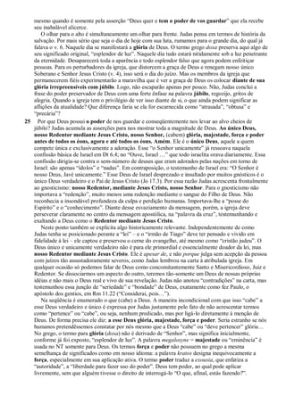 mesmo quando é somente pela asserção “Deus quer e tem o poder de vos guardar” que ela recebe
seu inabalável alicerce.
O olhar para o alto é simultaneamente um olhar para frente. Judas pensa em termos de história da
salvação. Por mais sério que seja o dia de hoje com sua luta, rumamos para o grande dia, do qual já
falava o v. 6. Naquele dia se manifestará a glória de Deus. O termo grego doxa preserva aqui algo de
seu significado original, “esplendor de luz”. Naquele dia tudo estará nitidamente sob a luz penetrante
da eternidade. Desaparecerá toda a aparência e todo esplendor falso que agora podem enfeitiçar
pessoas. Para os perturbadores da igreja, que distorcem a graça de Deus e renegam nosso único
Soberano e Senhor Jesus Cristo (v. 4), isso será o dia do juízo. Mas os membros da igreja que
permanecerem fiéis experimentarão a maravilha que é ver a graça de Deus os colocar diante de sua
glória irrepreensíveis com júbilo. Logo, não escaparão apenas por pouco. Não, Judas conclui a
frase do poder preservador de Deus com uma forte ênfase na palavra júbilo, regozijo, gritos de
alegria. Quando a igreja tem o privilégio de ver isso diante de si, o que ainda podem significar as
aflições da atualidade? Que diferença faria se ela for escarnecida como “atrasada”, “obtusa” e
“precária”?
25 Por que Deus possui o poder de nos guardar e conseqüentemente nos levar ao alvo cheios de
júbilo? Judas acumula as asserções para nos mostrar toda a magnitude de Deus. Ao único Deus,
nosso Redentor mediante Jesus Cristo, nosso Senhor, (cabem) glória, majestade, força e poder
antes de todos os éons, agora e até todos os éons. Amém. Ele é o único Deus, aquele a quem
compete única e exclusivamente a adoração. Esse “o Senhor unicamente” já ressoava naquela
confissão básica de Israel em Dt 6.4; no “Ouve, Israel …” que todo israelita orava diariamente. Essa
confissão dirigia-se contra o sem-número de deuses que eram adorados pelas nações em torno de
Israel: são apenas “ídolos” e “nadas”. Em contraposição, o testemunho de Israel era: “O Senhor é
nosso Deus, Javé unicamente.” Esse Deus de Israel desprezado e insultado por muitos gnósticos é o
único Deus verdadeiro e o Pai de Jesus Cristo (Jo 17.3). Por essa razão Judas acrescenta frontalmente
ao gnosticismo: nosso Redentor, mediante Jesus Cristo, nosso Senhor. Para o gnosticismo não
importava a “redenção”, muito menos uma redenção mediante o sangue do Filho de Deus. Não
reconhecia a insondável profundeza da culpa e perdição humanas. Importava-lhe a “posse do
Espírito” e o “conhecimento”. Diante desse esvaziamento da mensagem, porém, a igreja deve
perseverar claramente no centro da mensagem apostólica, na “palavra da cruz”, testemunhando e
exaltando a Deus como o Redentor mediante Jesus Cristo.
Neste ponto também se explicita algo historicamente relevante. Independentemente de como
Judas tenha se posicionado perante a “lei” – e o “irmão de Tiago” deve ter pensado e vivido em
fidelidade à lei – ele captou e preservou o cerne do evangelho, até mesmo como “cristão judeu”. O
Deus único e unicamente verdadeiro não é para ele primordial e essencialmente doador da lei, mas
nosso Redentor mediante Jesus Cristo. Ele é apesar de, e não porque julga sem acepção da pessoa
com juízos tão assustadoramente severos, como Judas lembrou na carta à atribulada igreja. Em
qualquer ocasião só podemos falar de Deus como concomitantemente Santo e Misericordioso, Juiz e
Redentor. Se dissociarmos um aspecto do outro, teremos tão-somente um Deus de nossas próprias
idéias e não mais o Deus real e vivo de sua revelação. Judas não anotou “contradições” na carta, mas
testemunhou essa junção de “seriedade” e “bondade” de Deus, exatamente como fez Paulo, o
apóstolo dos gentios, em Rm 11.22 (“Considerai, pois…”).
Na seqüência é enumerado o que (cabe) a Deus. A maneira incondicional com que isso “cabe” a
esse Deus verdadeiro e único é expressa por Judas justamente pelo fato de não acrescentar termos
como “pertence” ou “cabe”, ou seja, nenhum predicado, mas por ligá-lo diretamente à menção de
Deus. De forma precisa ele diz: a esse Deus glória, majestade, força e poder. Seria estranho se nós
humanos pretendêssemos constatar por nós mesmo que a Deus “cabe” ou “deve pertencer” glória…
No grego, o termo para glória (doxa) não é derivado de “Senhor”, mas significa inicialmente,
conforme já foi exposto, “esplendor de luz”. A palavra megalosyne = majestade ou “eminência” é
usada no NT somente para Deus. Os termos força e poder não possuem no grego a mesma
semelhança de significados como em nosso idioma: a palavra kratos designa inequivocamente a
força, especialmente em sua aplicação ativa. O termo poder traduz a exousia, que enfatiza a
“autoridade”, a “liberdade para fazer uso do poder”. Deus tem poder, ao qual pode aplicar
livremente, sem que alguém tivesse o direito de interrogá-lo “O que, afinal, estás fazendo?”.
 