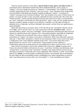 Tudo isso, porém, pertence a nosso Deus, antes de todos os éons, agora e até todos os éons. É
característico para o pensamento israelita não enfocar fundamentalmente, como o grego, os
“andares”: céu, terra, mundo dos mortos ou “imanente” e “transcendente”. Em virtude da revelação
recebida, Israel pensa de forma “histórica” e por isso em eras – éons. Entretanto nossa compreensão
correta da Bíblia é dificultada pela freqüente tradução de éon para “mundo”. A existência do
“mundo” (em grego kosmos) acontece mediante “éons” que sucedem um ao outro. O Deus eterno, no
entanto, vive antes de todos os éons, possuindo a plenitude de tudo o que lhe cabe. Não existe uma
“história de Deus”, mesmo que Deus participe da forma mais intensiva em todos os acontecimentos
nos “éons”, tornando-se sem dúvida um “Deus da história”. Agora = hoje, por isso, quando pessoas o
ignoram e insultam, quando sua igreja cai em aflições e confusões, isso não reduz em nada seu
esplendor de luz e majestade, sua força e liberdade. Que consolo e arrimo firme isso significa para a
igreja atribulada!
Diante dele descortina-se um futuro eterno. O NT não fala de uma “eternidade” abstrata, mas de
novos éons. “Até os éons dos éons” ou, como consta neste versículo, até todos os éons – essa é a
expressão bíblica, realista, vital, para “eternidade”. Não há ilustrações suficientes para falar acerca da
riqueza de conteúdos desses éons vindouros. Eles “transcendem qualquer capacidade de imaginação
terrena”. Conforme diz um conhecido hino, trata-se somente de “tempo sem tempo” e, em
consonância, de “espaço” sem espaço, como agora o conhecemos. Muito mais importante é para nós
saber que “o único Deus” permanece o mesmo em sua essência por todos os éons, assim como agora
o conhecemos como “nosso Redentor mediante Jesus Cristo”. Com certeza Judas diria como o
apóstolo Paulo em vista dos “éons” à nossa frente: “Para assinalar nos éons vindouros a
transbordante riqueza de sua graça através de sua bondade para conosco em Cristo Jesus” (Ef 2.7).
Judas conclui a doxologia e, através dela, também toda a carta com o Amém, em grego amén.
Trata-se de um termo hebraico derivado da raiz aman = estar firme. Confirma uma declaração como
“estando firme” ou uma prece como “certamente” atendida. O que Judas afirmou no louvor de sua
doxologia é portentoso e transcende toda a nossa imaginação. Mas está firme, é válido. Como última
palavra esse Amém é ao mesmo tempo a confirmação de todo o seu conteúdo. Que os destinatários
da carta, depois de lida na assembléia eclesial, acompanhem esse Amém, apropriando-se assim de
tudo o que Judas precisou escrever-lhes com “necessidade” (v. 3) por incumbência do Senhor!
1
1
Boor, W. d. (2008; 2008). Comentário Esperança, Carta de Judas; Comentário Esperança, Judas (4).
Editora Evangélica Esperança; Curitiba.
 