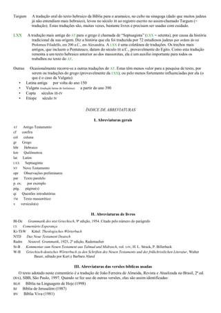 Targum A tradução oral do texto hebraico da Bíblia para o aramaico, no culto na sinagoga (dado que muitos judeus
já não entendiam mais hebraico), levou no século III ao registro escrito no assim-chamado Targum (=
tradução). Estas traduções são, muitas vezes, bastante livres e precisam ser usadas com cuidado.
LXX A tradução mais antiga do AT para o grego é chamada de “Septuaginta” (LXX = setenta), por causa da história
tradicional da sua origem. Diz a história que ela foi traduzida por 72 estudiosos judeus por ordem do rei
Ptolomeu Filadelfo, em 200 a.C., em Alexandria. A LXX é uma coletânea de traduções. Os trechos mais
antigos, que incluem o Pentateuco, datam do século III a.C., provavelmente do Egito. Como esta tradução
remonta a um texto hebraico anterior ao dos massoretas, ela é um auxílio importante para todos os
trabalhos no texto do AT.
Outras Ocasionalmente recorre-se a outras traduções do AT. Estas têm menos valor para a pesquisa de texto, por
serem ou traduções do grego (provavelmente da LXX), ou pelo menos fortemente influenciadas por ela (o
que é o caso da Vulgata):
• Latina antiga por volta do ano 150
• Vulgata (tradução latina de Jerônimo) a partir do ano 390
• Copta séculos III-IV
• Etíope século IV
ÍNDICE DE ABREVIATURAS
I. Abreviaturas gerais
AT Antigo Testamento
cf confira
col coluna
gr Grego
hbr Hebraico
km Quilômetros
lat Latim
LXX Septuaginta
NT Novo Testamento
opr Observações preliminares
par Texto paralelo
p. ex. por exemplo
pág. página(s)
qi Questões introdutórias
TM Texto massorético
v versículo(s)
II. Abreviaturas de livros
Bl-De Grammatik des ntst Griechisch, 9ª edição, 1954. Citado pelo número do parágrafo
CE Comentário Esperança
Ki-ThW Kittel: Theologisches Wörterbuch
NTD Das Neue Testament Deutsch
Radm Neutestl. Grammatik, 1925, 2ª edição, Rademacher
St-B Kommentar zum Neuen Testament aus Talmud und Midrasch, vol. I-IV, H. L. Strack, P. Billerbeck
W-B Griechisch-deutsches Wörterbuch zu den Schriften des Neuen Testaments und der frühchristlichen Literatur, Walter
Bauer, editado por Kurt e Barbara Aland
III. Abreviaturas das versões bíblicas usadas
O texto adotado neste comentário é a tradução de João Ferreira de Almeida, Revista e Atualizada no Brasil, 2ª ed.
(RA), SBB, São Paulo, 1997. Quando se fez uso de outras versões, elas são assim identificadas:
BLH Bíblia na Linguagem de Hoje (1998)
BJ Bíblia de Jerusalém (1987)
BV Bíblia Viva (1981)
 