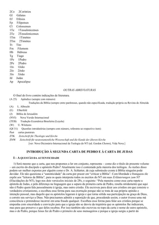 2Co 2Coríntios
Gl Gálatas
Ef Efésios
Fp Filipenses
Cl Colossenses
1Te 1Tessalonicenses
2Te 2Tessalonicenses
1Tm 1Timóteo
2Tm 2Timóteo
Tt Tito
Fm Filemom
Hb Hebreus
Tg Tiago
1Pe 1Pedro
2Pe 2Pedro
1Jo 1João
2Jo 2João
3Jo 3João
Jd Judas
Ap Apocalipse
OUTRAS ABREVIATURAS
O final do livro contém indicações de literatura.
(A 25) Apêndice (sempre com número)
Traduções da Bíblia (sempre entre parênteses, quando não especificada, tradução própria ou Revista de Almeida
(A) L. Albrecht
(E) Elberfeld
(J) Bíblia de Jerusalém
(NVI) Nova Versão Internacional
(TEB) Tradução Ecumênica Brasileira (Loyola)
(W) U. Wilckens
(QI 31) Questões introdutórias (sempre com número, referente ao respectivo item)
Past cartas pastorais
ZTK Zeitschrift für Theologie und Kirche
ZNW Zeitschrift für neutestamentliche Wissenschaft und die Kunde der älteren Kirche
[ver: Novo Dicionário Internacional de Teologia do NT (ed. Gordon Chown), Vida Nova.]
INTRODUÇÃO À SEGUNDA CARTA DE PEDRO E À CARTA DE JUDAS
I – A QUESTÃO DA AUTENTICIDADE
1) Será mesmo que a carta, que nos propomos a ler em conjunto, representa – como diz o título do presente volume
– um escrito do discípulo e apóstolo Pedro? Atualmente isso é contestado pela maioria dos teólogos. As razões disso
podem ser melhor expostas por alguém como o Dr. A. Schlatter, de cuja submissão crente à Bíblia ninguém pode
duvidar. Ele não questiona a “autenticidade” da carta por prazer em “criticar a Bíblia”. Com liberdade e franqueza ele
expõe aos “leitores da Bíblia”, para os quais interpreta todos os escritos do NT em suas Erläuterungen zum NT
(Elucidações do NT), logo nos dois versículos iniciais de 2Pe, o seguinte: “Pela maneira como essa carta repete a
epístola de Judas, e pela diferença na linguagem que a separa da primeira carta de Pedro, resulta nitidamente que aqui
não é Pedro quem fala pessoalmente à igreja, mas outro cristão. Ele escreveu para dizer aos cristãos em que consiste o
verdadeiro cristianismo, e escolheu essa forma para sua exortação porque não se trata de sua própria opinião e
intenção pessoal, mas daquilo que os apóstolos legaram à igreja e que torna sólida sua participação na graça de Deus,
e correto seu serviço a Deus. Não precisamos admitir a suposição de que, procedendo assim, o autor tivesse uma má
consciência e pretendesse incorrer em uma fraude qualquer. Escolheu essa forma para falar aos cristãos porque se
empenha com sinceridade e convicção para que a igreja não se desvie da trajetória que os apóstolos lhe indicaram,
mas para que preserve o que deles recebeu. Por isso também não escreveu no topo da carta o nome de outro apóstolo,
mas o de Pedro, porque Jesus fez de Pedro o primeiro de seus mensageiros e porque a igreja surgiu a partir do
 