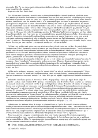 testemunho dele. Por isso ela permanecerá no caminho de Jesus, tal como lhe foi mostrado desde o começo, se não
perder o que Pedro lhe anunciou.”
O que nos cabe dizer diante disso?
2) A diferença na linguagem e no estilo entre as duas epístolas de Pedro chamará atenção de todo leitor atento.
Será possível que a mesma pessoa escreva de maneiras tão diversas? Pois bem, para nós é, em qualquer ponto, sempre
arriscado dizer que isso ou aquilo não “pode” ser. Alguém como o apóstolo Paulo é capaz de falar de muitas maneiras
distintas, como em sua carta aos Romanos e em 2Co! A razão simples para isso reside na diversidade das pessoas a
que o apóstolo se dirigia com as cartas, e na considerável diferença dos temas de que era preciso tratar. No entanto,
não seria esse também o caso das duas cartas de Pedro? Uma carta de consolo e encorajamento a cristãos perseguidos
é algo muito diferente da áspera e irritada defesa contra perigosos falsificadores e sedutores que, não sem êxito, se
introduziram em igrejas. Ademais, cumpre recordar mais uma vez que Pedro escreve a primeira carta expressamente
“por meio de Silvano, o fiel irmão”. Esse destaque explícito da “fidelidade” de Silvano me parece ser um claro indício
de que Silvano não foi mero “escrevente que ouviu um ditado”, mas que, após dialogar com Pedro e de acordo com as
instruções do apóstolo, tinha certa liberdade estilística para confeccionar a carta. No presente caso a carta seria de
certo modo muito antes um escrito do próprio apóstolo, uma vez que em seu final falta qualquer referência a um
“autor”. A aspereza e dureza na condenação e rejeição dos hereges seriam condizentes com o pescador singelo, com o
homem do povo, que Jesus escolheu e convocou de acordo com a orientação do Pai.
3) Nesse caso também seria menos marcante a forte semelhança de vários trechos em 2Pe e da carta de Judas.
Homens como Pedro e Judas estão muito próximos no que tange à origem e ao contexto humano. Considerando que o
teólogo crítico da Bíblia é freqüentemente bastante ousado ao levantar hipóteses e construções, nós talvez também
possamos sê-lo aqui. Não seria possível que Pedro e Judas falassem com preocupação comum sobre a invasão de
falsos mestres em igrejas apostólicas, afinando sua avaliação conjunta e combinando uma ajuda epistolar para a
igreja? Agora ressoam nas duas cartas muitos pontos que marcaram seus diálogos.
A exegese detalhada das duas cartas evidenciará que não se pode afirmar que uma carta foi “copiada” da outra. As
passagens e frases “semelhantes” das duas cartas também apresentam diferenças tão características que um escrito
independente com base em diálogos conjuntos de fato ofereceria a melhor explicação para esse quadro. Então a
objeção de que alguém como o apóstolo Pedro não poderia ter se baseado na carta de uma pessoa menos significante
perderá sua força.
4) Mas, então, será que a pergunta a respeito da “autenticidade”, ou seja, da autoria importa tanto assim? Vimos
que Schlatter comenta 2Pe, a qual não considera autêntica, com a mesma seriedade e a mesma dedicação e atenção
com que teria analisado uma carta “autêntica” de Pedro. Será que não importa simplesmente o conteúdo do escrito em
si?
Entretanto, como fica a questão da delimitação do NT? A igreja antiga – ainda que depois de um tempo de
indecisão – acolheu a carta no cânon do NT porque a considerou uma carta do apóstolo Pedro. Esse fato não é alterado
em nada pela observação, sem dúvida correta, de que na Antigüidade a redação de escritos sob o nome de uma pessoa
famosa pode ser observada em vários casos como forma admitida de literatura. De maneira alguma isso era entendido
como “desonesto” ou até mesmo como “fraude”. Apesar disso ninguém pode duvidar de que seguramente não
teríamos 2Pe em nosso NT se a igreja antiga tivesse reconhecido em seu autor um cristão de época posterior, que
apenas falava às congregações em nome do apóstolo Pedro. Afinal, há uma considerável diferença entre alguém
escrever sob o codinome de um “homem famoso” ou então desempenhar, até mesmo em toda a vida pessoal, a função
de um apóstolo determinante. Apesar de um entendimento diverso na Antigüidade, as igrejas certamente
consideravam isso uma usurpação inadmissível. Também o apóstolo Paulo dá máxima importância ao fato de que
somente cartas realmente originárias dele mesmo tenham prevalência nas igrejas (2Ts 2.2).
5) Entretanto, não podemos deixar de indagar se o Espírito Santo, o Espírito da verdade, teria concedido sua
orientação e sua autoridade a uma pessoa que falava às igrejas expressamente como “Pedro”, sem contudo de fato ser
Pedro? Por mais honesta que tivesse sido a intenção desse homem, buscando preservar as igrejas na doutrina de Pedro
através dessa carta, seu procedimento sempre carecerá de uma retidão última e de “límpida transparência”, que o
apóstolo Paulo valorizava de forma tão determinada. O Espírito Santo não diz “sim” a algo assim.
Nesse caso, porém, a pergunta a respeito do autor desta carta é muito importante. No cristianismo primitivo
existiram muitas obras boas e instrutivas, redigidas com a iluminação do Espírito Santo, mas isso não as qualificou
para serem acolhidas na Bíblia. No presente capítulo, leremos 2Pe como uma carta do próprio apóstolo, sabendo que,
com isso, estamos em sintonia com a igreja primitiva.
II – ÉPOCA DE REDAÇÃO, DESTINATÁRIOS, MOTIVO DA CARTA, TRADIÇÃO ECLESIÁSTICA
1) A época da redação
 