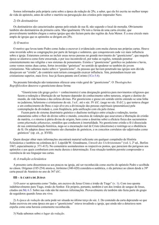 Somos informados pela própria carta sobre a época da redação de 2Pe, a saber, que ela foi escrita no melhor tempo
de vida do apóstolo, antes de sofrer o martírio na perseguição dos cristãos pelo imperador Nero.
2) Os destinatários
Os destinatários são caracterizados apenas pelo estado de sua fé, não segundo o local de moradia. Obviamente
também são destinatários da primeira carta. Mas igualmente 1Pe tem a forma de uma carta circular, que
provavelmente também chegou a outras igrejas que não faziam parte das regiões da Ásia Menor. É a esse círculo mais
amplo de igrejas que os apóstolos se dirigem em 2Pe.
3) O motivo
O motivo que levou tanto Pedro como Judas a escrever é evidenciado com muita clareza nas próprias cartas. Houve
uma investida sobre as congregações por parte de hereges e sedutores, que conquistavam cada vez mais influência
sobre a igreja. Estaremos corretos ao incluir essas novas pessoas no grande movimento do “gnosticismo”, que naquela
época se alastrava como forte enxurrada, e por isso incontrolável, por todas as regiões, tentando penetrar
consistentemente nas religiões e nos sistemas de pensamento. Existia o “gnosticismo” gentílico no judaísmo e havia,
como vemos nestas duas cartas, fortes investidas “gnósticas” no sentido de apoderar-se também do jovem
cristianismo. Não sabemos muito sobre o “gnosticismo”. As pessoas que haviam penetrado nas igrejas sem dúvida
desejavam ser “cristãs”, do contrário nem teriam conseguido exercer influência. Sim, pretendiam trazer um
cristianismo superior, mais livre. Isso já ficara patente em Corinto (1Co 5.6).
Na presente Introdução não tentaremos oferecer uma visão geral do “gnosticismo”. O Theologisches
Begriffslexikon descreve o gnosticismo dessa forma:
“Gnosticismo (do grego gnõsis = conhecimento) é uma designação genérica para movimentos religiosos que
fazem a redenção e libertação do ser humano depender do conhecimento sobre natureza, origem e destino do
mundo, da vida humana e das esferas divinas. Por gnosticismo e gnose em sentido estrito entende-se uma linha
no judaísmo, helenismo e cristianismo do séc. I a.C. até o séc. IV d.C. (auge no séc. II d.C.), que tentava chegar
a um conhecimento de Deus e cujo alvo era a divinização das pessoas espirituais (pneumáticas) pela
contemplação da divindade e, com freqüência, pela unificação com ela pelo êxtase.
Fazem parte do sistema doutrinário gnóstico o dualismo teológico entre criação e redenção, teorias
emanatistas sobre o fluir do divino sobre o mundo, conceitos de redenção que asseveram a libertação do cristão
da matéria, e o retorno à pátria divina de origem, bem como a doutrina sobre a eficácia física dos sacramentos
como pharmaka athanasias, remédios que conduzem à imortalidade. No gnosticismo cristão a fé é dissociada
de sua contextualização histórica, nega-se a encarnação real de Cristo (docetismo) e restringe-se a obediência
de fé. Os adeptos desse movimento são chamados de gnósticos, e os conceitos correlatos são adjetivados como
gnósticos” (op. cit., p. XVIII).
Quem desejar obter mais informações encontrará material suficiente em qualquer compêndio de História
Eclesiástica e também na coletânea de J. Leipoldt/W. Grundmann, Umwelt des Urchristentums” (vol. I, 2ª ed., Berlim
1967, especialmente p. 371-415). No comentário assinalaremos os respectivos pontos, que pareciam tão perigosos aos
apóstolos e aos quais combatiam com muita dureza e determinação. Essa situação também permite compreender a
veemência de seu linguajar nas cartas.
4) A tradição eclesiástica
A presente carta disseminou-se aos poucos na igreja, até ser reconhecida como escrito do apóstolo Pedro e acolhida
no cânon. Orígenes (185-254) atesta-a, Jerônimo (340-420) considera-a autêntica, e ela pertence ao cânon desde a 39ª
carta pascal de Atanásio no ano de 367 d.C.
III – A CARTA DE JUDAS
1) O autor se apresenta como “Judas, um escravo de Jesus Cristo e irmão de Tiago” (v. 1). Com isso aponta
indubitavelmente para Tiago, irmão do Senhor. Ele próprio, portanto, também é um dos irmãos de sangue de Jesus,
citados em Mc 6.3. Sobre sua vida não há maiores informações. Provavelmente ele também não fazia parte do grupo
de seguidores quando Jesus era vivo.
2) A época de redação da carta pode ser situada no último terço do séc. I. Do conteúdo da carta depreende-se que
Judas escreveu em uma época em que o “gnosticismo” estava invadindo a igreja, que ainda não a detectava nem
expelia como uma heresia comumente reconhecida.
3) Nada sabemos sobre o lugar da redação.
 