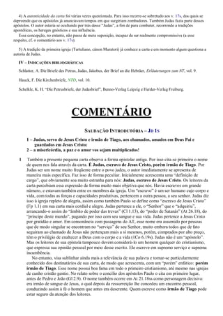 4) A autenticidade da carta foi várias vezes questionada. Para isso recorre-se sobretudo aos v. 17s, dos quais se
depreende que os apóstolos já anunciavam tempos em que surgiriam zombadores. Também Judas fazia parte desses
apóstolos. O autor estaria se ocultando por trás desse “Judas”, a fim de para combater, recorrendo a tradições
apostólicas, os hereges gnósticos e sua influência.
Essa concepção, no entanto, não passa de mera suposição, incapaz de ser realmente compromissiva (a esse
respeito, cf. o comentário aos v. 17s).
5) A tradição da primeira igreja (Tertuliano, cânon Muratori) já conhece a carta e em momento algum questiona a
autoria de Judas.
IV – INDICAÇÕES BIBLIOGRÁFICAS
Schlatter, A. Die Briefe des Petrus, Judas, Jakobus, der Brief an die Hebräer, Erläuterungen zum NT, vol. 9.
Hauck, F. Die Kirchenbriefe, NTD, vol. 10.
Schelkle, K. H. “Die Petrusbriefe, der Judasbrief”, Benno-Verlag Leipzig e Herder-Verlag Freiburg.
COMENTÁRIO
SAUDAÇÃO INTRODUTÓRIA – JD 1S
1 – Judas, servo de Jesus Cristo e irmão de Tiago, aos chamados, amados em Deus Pai e
guardados em Jesus Cristo:
2 – a misericórdia, a paz e o amor vos sejam multiplicados!
1 Também a presente pequena carta observa a forma epistolar antiga. Por isso cita-se primeiro o nome
de quem nos fala através da carta. É Judas, escravo de Jesus Cristo, porém irmão de Tiago. Por
Judas ser um nome muito freqüente entre o povo judeu, o autor imediatamente se apresenta de
maneira mais específica. Faz isso de forma peculiar. Inicialmente acrescenta uma “definição de
cargo”, que obviamente soa muito estranha para nós: Judas, escravo de Jesus Cristo. Os leitores da
carta percebiam essa expressão de forma muito mais objetiva que nós. Havia escravos em grande
número, e estavam também entre os membros da igreja. Um “escravo” é um ser humano cujo corpo e
vida, com todas as forças e capacidades produtivas, pertencem a outra pessoa, a seu senhor. Judas diz
isso à igreja repleto de alegria, assim como também Paulo se define como “escravo de Jesus Cristo”
(Fp 1.1) em sua carta mais cordial e alegre. Judas pertence a ele, o “Senhor” que o “adquiriu”,
arrancando-o assim do “âmbito de poder das trevas” (Cl 1.13), do “poder de Satanás” (At 26.18), do
“príncipe deste mundo”, pagando por isso com seu sangue e sua vida. Judas pertence a Jesus Cristo
por gratidão e amor. Em consonância com passagens do AT, esse nome era assumido por pessoas
que de modo singular se encontram no “serviço” de seu Senhor, muito embora todos que de fato
seguiram ao chamado de Jesus não pertençam mais a si mesmos, porém, comprados por alto preço,
têm o privilégio de enaltecer a Deus com o corpo e a vida (1Co 6.19s). Judas não é um “apóstolo”.
Mas os leitores de sua epístola tampouco devem considerá-lo um homem qualquer do cristianismo,
que expressa sua opinião pessoal por meio desse escrito. Ele escreve em supremo serviço e suprema
incumbência.
No entanto, visa sublinhar ainda mais a relevância de sua palavra e tornar-se particularmente
conhecido dos destinatários de sua carta, de modo que acrescenta, com um “porém” enfático: porém
irmão de Tiago. Esse nome possui boa fama em todo o primeiro cristianismo, até mesmo nas igrejas
de cunho cristão gentio. No relato sobre o concílio dos apóstolos Paulo o cita em primeiro lugar,
antes de Pedro e João (Gl 2.9). O nome também ocorre em At 21.18ss como personagem decisiva:
era irmão de sangue de Jesus, o qual depois da ressurreição lhe concedeu um encontro pessoal,
conduzindo assim à fé o homem que antes era descrente. Quem escreve como irmão de Tiago pode
estar seguro da atenção dos leitores.
 