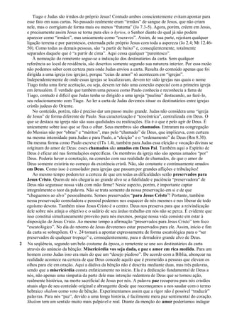 Tiago e Judas são irmãos do próprio Jesus! Contudo ambos conscientemente evitam apontar para
esse fato em suas cartas. No passado realmente eram “irmãos” de sangue de Jesus, que não criam
nele, mas o corrigiam de forma mais ou menos “fraterna” (Jo 7.3-5). Agora, porém, crêem em Jesus,
e precisamente assim Jesus se torna para eles o kyrios, o Senhor diante do qual já não podem
aparecer como “irmãos”, mas unicamente como “escravos”. Assim, de sua parte, rejeitam qualquer
ligação terrena e por parentesco, externada pelo próprio Jesus com toda a aspereza (Jo 2.4; Mt 12.46-
50). Como todas as demais pessoas, são “a partir de baixo” e, conseqüentemente, totalmente
separados daquele que é “a partir de cima”. Aqui cessa qualquer “parentesco”.
À nomeação do remetente segue-se a indicação dos destinatários da carta. Sem qualquer
referência ao local de residência, são descritos somente segundo sua natureza interior. Por essa razão
não podemos saber com certeza para onde Judas enviou a carta. Resulta do conteúdo apenas que foi
dirigida a uma igreja (ou igrejas), porque “ceias de amor” só acontecem em “igrejas”.
Independentemente de onde essas igrejas se localizavam, devem ter sido igrejas nas quais o nome
Tiago tinha uma forte aceitação, ou seja, devem ter tido uma conexão especial com a primeira igreja
em Jerusalém. É verdade que também uma pessoa como Paulo conhecia e reconhecia a fama de
Tiago, contudo é difícil que Judas tenha se dirigido a uma igreja “paulina” destacando, ao fazê-lo,
seu relacionamento com Tiago. Ao ler a carta de Judas devemos situar os destinatários entre igrejas
cristãs judeus do Oriente.
No conteúdo, porém, não é preciso dar um passo muito grande. Judas não considera uma “igreja
de Jesus” de forma diferente de Paulo. Sua caracterização é “teocêntrica”, centralizada em Deus. O
que se destaca na igreja não são suas qualidades ou realizações. Ela é o que é pelo agir de Deus. É
unicamente sobre isso que se fixa o olhar. Seus membros são chamados. Entraram na congregação
do Messias não por “obras” e “méritos”, mas pelo “chamado” de Deus, que implicava, com certeza
na mesma intensidade para Judas e para Paulo, a “eleição” e o “ordenamento” de Deus (Rm 8.30).
Da mesma forma como Paulo escreve (1Ts 1.4), também para Judas essa eleição e vocação divinas se
originam do amor de Deus: esses chamados são amados em Deus Pai. Também aqui o Espírito de
Deus é eficaz até nas formulações específicas. Os membros da igreja não são apenas amados “por”
Deus. Poderia haver a conotação, na conexão com sua realidade de chamados, de que o amor de
Deus somente existiria no começo da existência cristã. Não, são constante e continuamente amados
em Deus. Como isso é consolador para igrejas que passam por grandes aflições e tribulações!
Ao mesmo tempo podem ter a certeza de que em todas as dificuldades serão preservados para
Jesus Cristo. Quem de nós chegaria ao grande alvo se a fidelidade e paciência “preservadora” de
Deus não segurasse nossa vida com mão firme? Neste aspecto, porém, é importante captar
integralmente o teor da palavra. Não se trata somente da nossa preservação em si e de que
“cheguemos ao alvo” pessoalmente. Somos preservados “para Jesus Cristo”! Portanto, também
nessa preservação consoladora e pessoal podemos nos esquecer de nós mesmos e nos liberar de todo
egoísmo devoto. Também nisso Jesus Cristo é o centro. Deus nos preserva para que a reivindicação
dele sobre nós atinja o objetivo e o salário de seu árduo trabalho em nós não se perca. É evidente que
isso constitui simultaneamente proveito para nós mesmos, porque nossa vida consiste em estar à
disposição de Jesus Cristo. Ao mesmo tempo a afirmação “preservados para Jesus Cristo” tem foco
“escatológico”. No dia do retorno de Jesus deveremos estar preservados para ele. Assim, início e fim
da carta se sobrepõem. O v. 24 tornará a apontar expressamente de forma escatológica para o “ser
preservados de qualquer tropeço” e, conseqüentemente, para o derradeiro grande alvo de Deus.
2 Na seqüência, segundo um belo costume da época, o remetente se une aos destinatários da carta
através do anúncio da bênção: Misericórdia vos seja dada, e paz e amor em rica medida. Para um
homem como Judas isso era mais do que um “desejo piedoso”. De acordo com a Bíblia, abençoar na
realidade acontece na certeza de que Deus concede aquilo que é prometido a pessoas que elevam os
olhos para ele em oração. Aqui a dádiva da bênção não é descrita mediante duas, mas três palavras,
sendo que a misericórdia consta enfaticamente no início. Ela é a dedicação fundamental de Deus a
nós, não apenas uma simpatia da parte dele mas intenção redentora de Deus que se tornou ação,
realmente histórica, na morte sacrificial de Jesus por nós. A palavra paz recuperou para nós cristãos
atuais algo de seu conteúdo original e abrangente desde que recomeçamos a nos saudar com o termo
hebraico shalom como voto de bênção. Experimentamos assim que a rigor não é possível “traduzir”
palavras. Para nós “paz”, devido a uma longa história, é facilmente mera paz sentimental do coração.
Shalom tem um sentido muito mais palpável e real. Diante da menção do amor poderíamos indagar
 