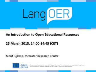 This project was financed with the support of the European Commission. This publication is the sole responsibility of the author and
the Commission is not responsible for any use that may be made of the information contained therein.
An Introduction to Open Educational Resources
25 March 2015, 14:00-14:45 (CET)
Marit Bijlsma, Mercator Research Centre
 