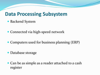 Data Processing Subsystem
 Backend System
 Connected via high-speed network
 Computers used for business planning (ERP)
 Database storage
 Can be as simple as a reader attached to a cash
register
 