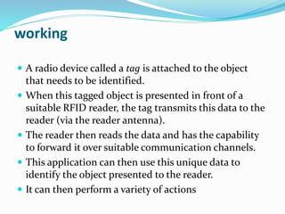 working
 A radio device called a tag is attached to the object
that needs to be identified.
 When this tagged object is presented in front of a
suitable RFID reader, the tag transmits this data to the
reader (via the reader antenna).
 The reader then reads the data and has the capability
to forward it over suitable communication channels.
 This application can then use this unique data to
identify the object presented to the reader.
 It can then perform a variety of actions
 
