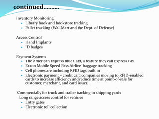 continued……….
Inventory Monitoring
 Library book and bookstore tracking
 Pallet tracking (Wal-Mart and the Dept. of Defense)
Access Control
 Hand Implants
 ID badges
Payment Systems
 The American Express Blue Card, a feature they call Express Pay
 Exxon Mobile Speed Pass Airline baggage tracking
 Cell phones are including RFID tags built in
 Electronic payment – credit card companies moving to RFID-enabled
cards to increase efficiency and reduce time at point-of-sale for
customer, merchant, and card issuer.
Commercially for truck and trailer tracking in shipping yards
Long range access control for vehicles
 Entry gates
 Electronic toll collection
 