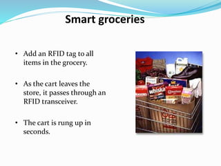 Smart groceries
• Add an RFID tag to all
items in the grocery.
• As the cart leaves the
store, it passes through an
RFID transceiver.
• The cart is rung up in
seconds.
 