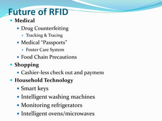 Future of RFID
 Medical
 Drug Counterfeiting
 Tracking & Tracing
 Medical “Passports”
 Foster Care System
 Food Chain Precautions
 Shopping
 Cashier-less check out and payment
 Household Technology
 Smart keys
 Intelligent washing machines
 Monitoring refrigerators
 Intelligent ovens/microwaves
 