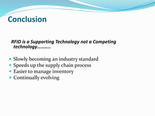 Conclusion
RFID is a Supporting Technology not a Competing
technology………..
 Slowly becoming an industry standard
 Speeds up the supply chain process
 Easier to manage inventory
 Continually evolving
 