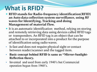 What is RFID?
 RFID stands for Radio-frequency identification(RFID)
an Auto data collection system surveillance, using RF
waves for Identifying, Tracking and doing
Management of material flow.
 It is an automatic identification method, relying on storing
and remotely retrieving data using devices called RFID tags
or transponders. An RFID tag is an object that can be
attached to or incorporated into a product for the purpose
of identification using radio waves.
• Is fast and does not require physical sight or contact
between reader/scanner and the tagged item.
• Basic concept behind RFID is same as “Mirror-Sunlight-
Reflection theory.
• Invented and used from early 1940’s but Commercial
operation begun from 1960’s.
 