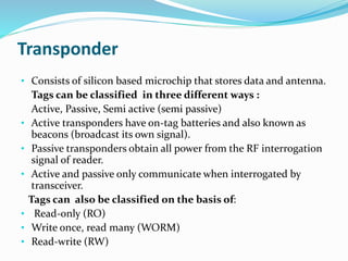 Transponder
• Consists of silicon based microchip that stores data and antenna.
Tags can be classified in three different ways :
Active, Passive, Semi active (semi passive)
• Active transponders have on-tag batteries and also known as
beacons (broadcast its own signal).
• Passive transponders obtain all power from the RF interrogation
signal of reader.
• Active and passive only communicate when interrogated by
transceiver.
Tags can also be classified on the basis of:
• Read-only (RO)
• Write once, read many (WORM)
• Read-write (RW)
 