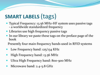SMART LABELS (tags)
 Typical Frequency: 13.56 MHz-HF system uses passive tags
- a worldwide standardized frequency
 Libraries use high frequency passive tags
 In our library we paste these tags on the preface page of the
book
Presently four main frequency bands used in RFID systems
 Low Frequency band: 125/134 KHz
 High Frequency band: 13.56 MHz
 Ultra High Frequency band: 800-900 MHz
 Microwave band: 2.4-5.8 GHz
 