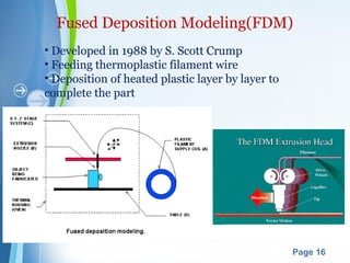 Powerpoint Templates
Page 16
Fused Deposition Modeling(FDM)
• Developed in 1988 by S. Scott Crump
• Feeding thermoplastic filament wire
• Deposition of heated plastic layer by layer to
complete the part
 