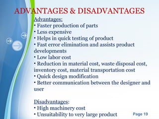 Powerpoint Templates
Page 19
ADVANTAGES & DISADVANTAGES
Advantages:
• Faster production of parts
• Less expensive
• Helps in quick testing of product
• Fast error elimination and assists product
developments
• Low labor cost
• Reduction in material cost, waste disposal cost,
inventory cost, material transportation cost
• Quick design modification
• Better communication between the designer and
user
Disadvantages:
• High machinery cost
• Unsuitability to very large product
 