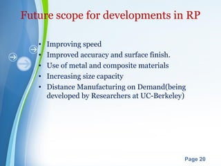 Powerpoint Templates
Page 20
Future scope for developments in RP
• Improving speed
• Improved accuracy and surface finish.
• Use of metal and composite materials
• Increasing size capacity
• Distance Manufacturing on Demand(being
developed by Researchers at UC-Berkeley)
 