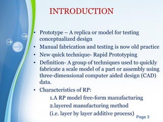 Powerpoint Templates
Page 3
INTRODUCTION
• Prototype – A replica or model for testing
conceptualized design
• Manual fabrication and testing is now old practice
• New quick technique- Rapid Prototyping
• Definition- A group of techniques used to quickly
fabricate a scale model of a part or assembly using
three-dimensional computer aided design (CAD)
data.
• Characteristics of RP:
1.A RP model free-form manufacturing
2.layered manufacturing method
(i.e. layer by layer additive process)
 