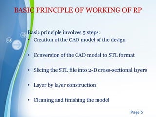 Powerpoint Templates
Page 5
BASIC PRINCIPLE OF WORKING OF RP
Basic principle involves 5 steps:
• Creation of the CAD model of the design
• Conversion of the CAD model to STL format
• Slicing the STL file into 2-D cross-sectional layers
• Layer by layer construction
• Cleaning and finishing the model
 