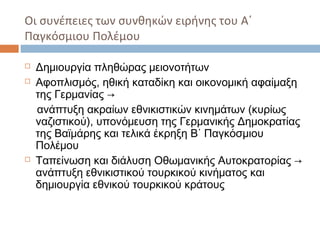 Οι συνέπειες των συνθηκών ειρήνης του Α΄
Παγκόσμιου Πολέμου
 Δημιουργία πληθώρας μειονοτήτων
 Αφοπλισμός, ηθική καταδίκη και οικονομική αφαίμαξη
της Γερμανίας →
ανάπτυξη ακραίων εθνικιστικών κινημάτων (κυρίως
ναζιστικού), υπονόμευση της Γερμανικής Δημοκρατίας
της Βαϊμάρης και τελικά έκρηξη Β΄ Παγκόσμιου
Πολέμου
 Ταπείνωση και διάλυση Οθωμανικής Αυτοκρατορίας →
ανάπτυξη εθνικιστικού τουρκικού κινήματος και
δημιουργία εθνικού τουρκικού κράτους
 