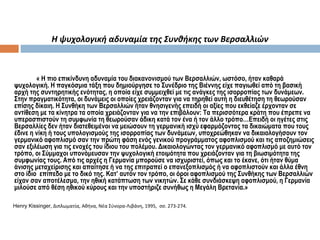 Η ψυχολογική αδυναμία της Συνθήκης των Βερσαλλιών
« Η πιο επικίνδυνη αδυναμία του διακανονισμού των Βερσαλλιών, ωστόσο, ήταν καθαρά
ψυχολογική. Η παγκόσμια τάξη που δημιούργησε το Συνέδριο της Βιέννης είχε παγιωθεί από τη βασική
αρχή της συντηρητικής ενότητας, η οποία είχε συμμειχθεί με τις ανάγκες της ισορροπίας των δυνάμεων.
Στην πραγματικότητα, οι δυνάμεις οι οποίες χρειάζονταν για να τηρηθεί αυτή η διευθέτηση τη θεωρούσαν
επίσης δίκαιη. Η Συνθήκη των Βερσαλλιών ήταν θνησιγενής επειδή οι αξίες που εκθείαζε έρχονταν σε
αντίθεση με τα κίνητρα τα οποία χρειάζονταν για να την επιβάλουν: Τα περισσότερα κράτη που έπρεπε να
υπερασπιστούν τη συμφωνία τη θεωρούσαν άδικη κατά τον ένα ή τον άλλο τρόπο…Επειδή οι ηγέτες στις
Βερσαλλίες δεν ήταν διατεθειμένοι να μειώσουν τη γερμανική ισχύ εφαρμόζοντας τα δικαιώματα που τους
έδινε η νίκη ή τους υπολογισμούς της ισορροπίας των δυνάμεων, υποχρεώθηκαν να δικαιολογήσουν τον
γερμανικό αφοπλισμό σαν την πρώτη φάση ενός γενικού προγράμματος αφοπλισμού και τις αποζημιώσεις
σαν εξιλέωση για τις ενοχές του ίδιου του πολέμου. Δικαιολογώντας τον γερμανικό αφοπλισμό με αυτό τον
τρόπο, οι Σύμμαχοι υπονόμευσαν την ψυχολογική ετοιμότητα που χρειάζονταν για τη βιωσιμότητα της
συμφωνίας τους. Από τις αρχές η Γερμανία μπορούσε να ισχυριστεί, όπως και το έκανε, ότι ήταν θύμα
άνισης μεταχείρισης και απαίτησε ή να της επιτραπεί ο επανεξοπλισμός ή να αφοπλιστούν και άλλα έθνη
στο ίδιο επίπεδο με το δικό της. Κατ’ αυτόν τον τρόπο, οι όροι αφοπλισμού της Συνθήκης των Βερσαλλιών
είχαν σαν αποτέλεσμα, την ηθική κατάπτωση των νικητών. Σε κάθε συνδιάσκεψη αφοπλισμού, η Γερμανία
μιλούσε από θέση ηθικού κύρους και την υποστήριζε συνήθως η Μεγάλη Βρετανία.»
Henry Kissinger, Διπλωματία, Αθήνα, Νέα Σύνορα-Λιβάνη, 1995, σσ. 273-274.
 