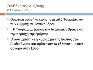 Συνθήκη της Λωζάνης
(24 Ιουλίου 1923)
 Οριστική συνθήκη ειρήνης μεταξύ Τουρκίας και
των Συμμάχων. Βασικοί όροι:
 Η Τουρκία ανέκτησε την Ανατολική Θράκη και
την περιοχή της Σμύρνης
 Αναγνωρίστηκε η κυριαρχία της Ιταλίας στα
Δωδεκάνησα και ορίστηκαν τα ελληνοτουρκικά
σύνορα στον Έβρο.
 