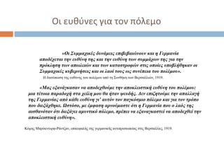 Οι ευθύνες για τον πόλεμο
«Οι Συμμαχικές δυνάμεις επιβεβαιώνουν και η Γερμανία
αποδέχεται την ευθύνη της και την ευθύνη των συμμάχων της για την
πρόκληση των απωλειών και των καταστροφών στις οποίες υποβλήθηκαν οι
Συμμαχικές κυβερνήσεις και οι λαοί τους ως συνέπεια του πολέμου».
Η διατύπωση της ευθύνης του πολέμου από τη Συνθήκη των Βερσαλλιών, 1919.
«Μας εξανάγκασαν να αποδεχθούμε την αποκλειστική ευθύνη του πολέμου:
μια τέτοια παραδοχή στα χείλη μου θα ήταν ψευδής. Δεν επιζητούμε την απαλλαγή
της Γερμανίας από κάθε ευθύνη γι’ αυτόν τον παγκόσμιο πόλεμο και για τον τρόπο
που διεξάχθηκε. Ωστόσο, με έμφαση αρνούμαστε ότι η Γερμανία που ο λαός της
αισθανόταν ότι διεξάγει αμυντικό πόλεμο, πρέπει να εξαναγκαστεί να αποδεχθεί την
αποκλειστική ευθύνη».
Κόμης Μπρόκντορφ-Ράντζαν, επικεφαλής της γερμανικής αντιπροσωπείας στις Βερσαλλίες, 1919.
 