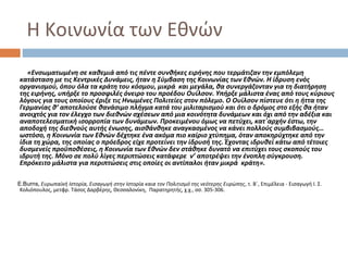 Η Κοινωνία των Εθνών
«Ενσωματωμένη σε καθεμιά από τις πέντε συνθήκες ειρήνης που τερμάτιζαν την εμπόλεμη
κατάσταση με τις Κεντρικές Δυνάμεις, ήταν η Σύμβαση της Κοινωνίας των Εθνών. Η ίδρυση ενός
οργανισμού, όπου όλα τα κράτη του κόσμου, μικρά και μεγάλα, θα συνεργάζονταν για τη διατήρηση
της ειρήνης, υπήρξε το προσφιλές όνειρο του προέδου Ουίλσον. Υπήρξε μάλιστα ένας από τους κύριους
λόγους για τους οποίους έριξε τις Ηνωμένες Πολιτείες στον πόλεμο. Ο Ουίλσον πίστευε ότι η ήττα της
Γερμανίας θ’ αποτελούσε θανάσιμο πλήγμα κατά του μιλιταρισμού και ότι ο δρόμος στο εξής θα ήταν
ανοιχτός για τον έλεγχο των διεθνών σχέσεων από μια κοινότητα δυνάμεων και όχι από την αδέξια και
αναποτελεσματική ισορροπία των δυνάμεων. Προκειμένου όμως να πετύχει, κατ΄αρχήν έστω, την
αποδοχή της διεθνούς αυτής ένωσης, αισθάνθηκε αναγκασμένος να κάνει πολλούς συμβιβασμούς…
ωστόσο, η Κοινωνία των Εθνών δέχτηκε ένα ακόμα πιο καίριο χτύπημα, όταν αποκηρύχτηκε από την
ίδια τη χώρα, της οποίας ο πρόεδρος είχε προτείνει την ίδρυσή της. Έχοντας ιδρυθεί κάτω από τέτοιες
δυσμενείς προϋποθέσεις, η Κοινωνία των Εθνών δεν στάθηκε δυνατό να επιτύχει τους σκοπούς του
ιδρυτή της. Μόνο σε πολύ λίγες περιπτώσεις κατάφερε ν’ αποτρέψει την ένοπλη σύγκρουση.
Επρόκειτο μάλιστα για περιπτώσεις στις οποίες οι αντίπαλοι ήταν μικρά κράτη».
E.Burns, Ευρωπαϊκή Ιστορία, Εισαγωγή στην Ιστορία καια τον Πολιτισμό της νεότερης Ευρώπης, τ. Β΄, Επιμέλεια - Εισαγωγή Ι. Σ.
Κολιόπουλος, μετφρ. Τάσος Δαρβέρης, Θεσσαλονίκη, Παρατηρητής, χ.χ., σσ. 305-306.
 