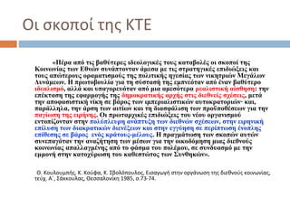 Οι σκοποί της ΚΤΕ
«Πέρα από τις βαθύτερες ιδεολογικές τους καταβολές οι σκοποί της
Κοινωνίας των Εθνών συνάπτονταν άμεσα με τις στρατηγικές επιδιώξεις και
τους απώτερους οραματισμούς της πολιτικής ηγεσίας των νικητριών Μεγάλων
Δυνάμεων. Η πρωτοβουλία για τη σύστασή της εμπνεόταν από έναν βαθύτερο
ιδεαλισμό, αλλά και υπαγορευόταν από μια αμεσότερα ρεαλιστική αίσθηση: την
επέκταση της εφαρμογής της δημοκρατικής αρχής στις διεθνείς σχέσεις, μετά
την αποφασιστική νίκη σε βάρος των ιμπεριαλιστικών αυτοκρατοριών∙ και,
παράλληλα, την άρση των αιτίων και τη διασφάλιση των προϋποθέσεων για την
παγίωση της ειρήνης. Οι πρωταρχικές επιδιώξεις του νέου οργανισμού
εντοπίζονταν στην πολύπλευρη ανάπτυξη των διεθνών σχέσεων, στην ειρηνική
επίλυση των διακρατικών διενέξεων και στην εγγύηση σε περίπτωση ένοπλης
επίθεσης σε βάρος ενός κράτους-μέλους. Η πραγμάτωση των σκοπών αυτών
συνεπαγόταν την αναζήτηση των μέσων για την οικοδόμηση μιας διεθνούς
κοινωνίας απαλλαγμένης από το φάσμα του πολέμου, σε συνδυασμό με την
εμμονή στην κατοχύρωση του καθεστώτος των Συνθηκών».
Θ. Κουλουμπής, Κ. Κούφα, Κ. Σβολόπουλος, Εισαγωγή στην οργάνωση της διεθνούς κοινωνίας,
τεύχ. Α΄, Σάκκουλας, Θεσσαλονίκη 1985, σ.73-74.
 