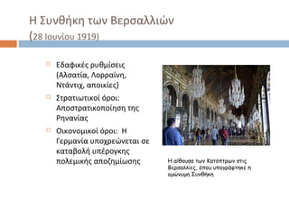 Η Συνθήκη των Βερσαλλιών
(28 Ιουνίου 1919)
 Εδαφικές ρυθμίσεις
(Αλσατία, Λορραίνη,
Ντάντιχ, αποικίες)
 Στρατιωτικοί όροι:
Αποστρατικοποίηση της
Ρηνανίας
 Οικονομικοί όροι: Η
Γερμανία υποχρεώνεται σε
καταβολή υπέρογκης
πολεμικής αποζημίωσης Η αίθουσα των Κατόπτρων στις
Βερσαλλίες, όπου υπογράφτηκε η
ομώνυμη Συνθήκη
 