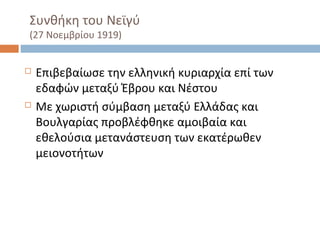 Συνθήκη του Νεϊγύ
(27 Νοεμβρίου 1919)
 Επιβεβαίωσε την ελληνική κυριαρχία επί των
εδαφών μεταξύ Έβρου και Νέστου
 Με χωριστή σύμβαση μεταξύ Ελλάδας και
Βουλγαρίας προβλέφθηκε αμοιβαία και
εθελούσια μετανάστευση των εκατέρωθεν
μειονοτήτων
 