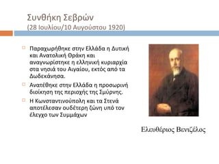 Συνθήκη Σεβρών
(28 Ιουλίου/10 Αυγούστου 1920)
 Παραχωρήθηκε στην Ελλάδα η Δυτική
και Ανατολική Θράκη και
αναγνωρίστηκε η ελληνική κυριαρχία
στα νησιά του Αιγαίου, εκτός από τα
Δωδεκάνησα.
 Ανατέθηκε στην Ελλάδα η προσωρινή
διοίκηση της περιοχής της Σμύρνης.
 Η Κωνσταντινούπολη και τα Στενά
αποτέλεσαν ουδέτερη ζώνη υπό τον
έλεγχο των Συμμάχων
Ελευθέριος Βενιζέλος
 
