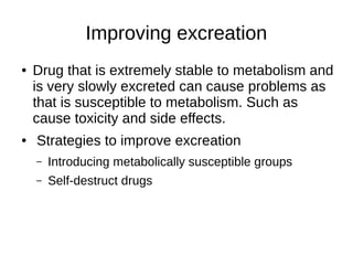 Improving excreation
● Drug that is extremely stable to metabolism and
is very slowly excreted can cause problems as
that is susceptible to metabolism. Such as
cause toxicity and side effects.
● Strategies to improve excreation
– Introducing metabolically susceptible groups
– Self-destruct drugs
 