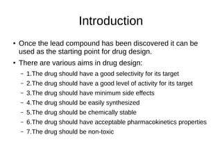 Introduction
● Once the lead compound has been discovered it can be
used as the starting point for drug design.
● There are various aims in drug design:
– 1.The drug should have a good selectivity for its target
– 2.The drug should have a good level of activity for its target
– 3.The drug should have minimum side effects
– 4.The drug should be easily synthesized
– 5.The drug should be chemically stable
– 6.The drug should have acceptable pharmacokinetics properties
– 7.The drug should be non-toxic
 