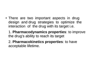 ● There are two important aspects in drug
design and drug strategies to optimize the
interaction of the drug with its target i.e.
1. Pharmacodynamics properties: to improve
the drug's ability to reach its target
2. Pharmacokinetics properties: to have
acceptable lifetime.
 