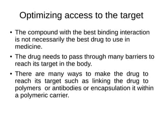Optimizing access to the target
● The compound with the best binding interaction
is not necessarily the best drug to use in
medicine.
● The drug needs to pass through many barriers to
reach its target in the body.
● There are many ways to make the drug to
reach its target such as linking the drug to
polymers or antibodies or encapsulation it within
a polymeric carrier.
 