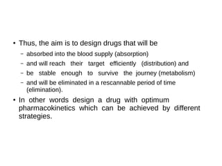 ● Thus, the aim is to design drugs that will be
– absorbed into the blood supply (absorption)
– and will reach their target efficiently (distribution) and
– be stable enough to survive the journey (metabolism)
– and will be eliminated in a rescannable period of time
(elimination).
● In other words design a drug with optimum
pharmacokinetics which can be achieved by different
strategies.
 