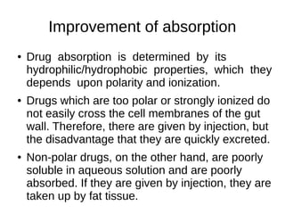 Improvement of absorption
● Drug absorption is determined by its
hydrophilic/hydrophobic properties, which they
depends upon polarity and ionization.
● Drugs which are too polar or strongly ionized do
not easily cross the cell membranes of the gut
wall. Therefore, there are given by injection, but
the disadvantage that they are quickly excreted.
● Non-polar drugs, on the other hand, are poorly
soluble in aqueous solution and are poorly
absorbed. If they are given by injection, they are
taken up by fat tissue.
 