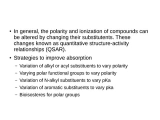 ● In general, the polarity and ionization of compounds can
be altered by changing their substitutents. These
changes known as quantitative structure-activity
relationships (QSAR).
● Strategies to improve absorption
– Variation of alkyl or acyl substituents to vary polarity
– Varying polar functional groups to vary polarity
– Variation of N-alkyl substituents to vary pKa
– Variation of aromatic substituents to vary pka
– Bioisosteres for polar groups
 