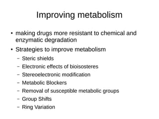 Improving metabolism
● making drugs more resistant to chemical and
enzymatic degradation
● Strategies to improve metabolism
– Steric shields
– Electronic effects of bioisosteres
– Stereoelectronic modification
– Metabolic Blockers
– Removal of susceptible metabolic groups
– Group Shifts
– Ring Variation
 