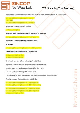 STP (Spanning Tree Protocol)
Now here we can see Sw4 is the root bridge. Now we are going to make sw1 as a root bridge.
Sw1 (config) #spanning-tree vlan 1 priority ?
0 to 61440
Sw1 (config) #spanning-tree vlan 1 priority 0
We can use the value multiply of 4096
Sw1#sh spanning-tree
Now if we want to make sw1 as Root Bridge for all the vlans
Sw1 (config) #spanning-tree vlan 1 – 4094 priority 0
Now switch 1 is the root bridge for all the vlans.
To remove
Sw1 (config) #no spanning-tree vlan 1 – 4094 priority 0
If we want to see particular vlan 1 information
Sw1#sh spanning-tree vlan 1
Sw1#sh spanning-tree vlan 2
Now here if we want to load balancing of root bridges
Now if we have sw1 and sw2 is a good configuration switches.
I want to make sw1 work as a root bridge 1 for vlan 1 to 5.
And Sw2 work as root-bridge 2 for vlan 6 to 10
If incase sw1 goes down then sw2 will become root-bridge for all the switches.
If sw2 goes down then sw1 become root-bridge
Sw1 (config) #spanning-tree vlan 1 -5 root primary
Sw1 (config) #spanning-tree vlan 6 -10 root secondary
Sw2 (config) #spanning-tree vlan 1 -5 root secondary
Sw2 (config) #spanning-tree vlan 6 -10 root primary
Sw2#sh spanning-tree vlan 6
 