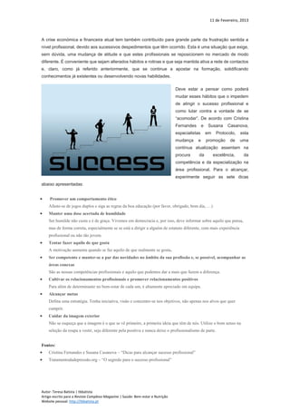 11 de Fevereiro, 2013
Autor: Teresa Batista | tbbatista
Artigo escrito para a Revista Complexo Magazine | Saúde: Bem-estar e Nutrição
Website pessoal: http://tbbatista.pt
A crise económica e financeira atual tem também contribuído para grande parte da frustração sentida a
nível profissional, devido aos sucessivos despedimentos que têm ocorrido. Esta é uma situação que exige,
sem dúvida, uma mudança de atitude e que estes profissionais se reposicionem no mercado de modo
diferente. É conveniente que sejam alterados hábitos e rotinas e que seja mantida ativa a rede de contactos
e, claro, como já referido anteriormente, que se continue a apostar na formação, solidificando
conhecimentos já existentes ou desenvolvendo novas habilidades.
Deve estar a pensar como poderá
mudar esses hábitos que o impedem
de atingir o sucesso profissional e
como lutar contra a vontade de se
“acomodar”. De acordo com Cristina
Fernandes e Susana Casanova,
especialistas em Protocolo, esta
mudança e promoção de uma
contínua atualização assentam na
procura da excelência, da
competência e da especialização na
área profissional. Para o alcançar,
experimente seguir as sete dicas
abaixo apresentadas:
 Promover um comportamento ético
Afaste-se de jogos duplos e siga as regras da boa educação (por favor, obrigado, bom dia, …)
 Manter uma dose acertada de humildade
Ser humilde não custa e é de graça. Vivemos em democracia e, por isso, deve informar sobre aquilo que pensa,
mas de forma correta, especialmente se se está a dirigir a alguém de estatuto diferente, com mais experiência
profissional ou não tão jovem.
 Tentar fazer aquilo de que gosta
A motivação aumenta quando se faz aquilo de que realmente se gosta.
 Ser competente e manter-se a par das novidades no âmbito da sua profissão e, se possível, acompanhar as
áreas conexas
São as nossas competências profissionais e aquilo que podemos dar a mais que fazem a diferença.
 Cultivar os relacionamentos profissionais e promover relacionamentos positivos
Para além de determinante no bem-estar de cada um, é altamente apreciado em equipa.
 Alcançar metas
Defina uma estratégia. Tenha iniciativa, visão e concentre-se nos objetivos, não apenas nos alvos que quer
cumprir.
 Cuidar da imagem exterior
Não se esqueça que a imagem é o que se vê primeiro, a primeira ideia que têm de nós. Utilize o bom senso na
seleção da roupa a vestir, seja diferente pela positiva e nunca deixe o profissionalismo de parte.
Fontes:
 Cristina Fernandes e Susana Casanova – “Dicas para alcançar sucesso profissional”
 Tratamentodadepressão.org – “O segredo para o sucesso profissional”
 